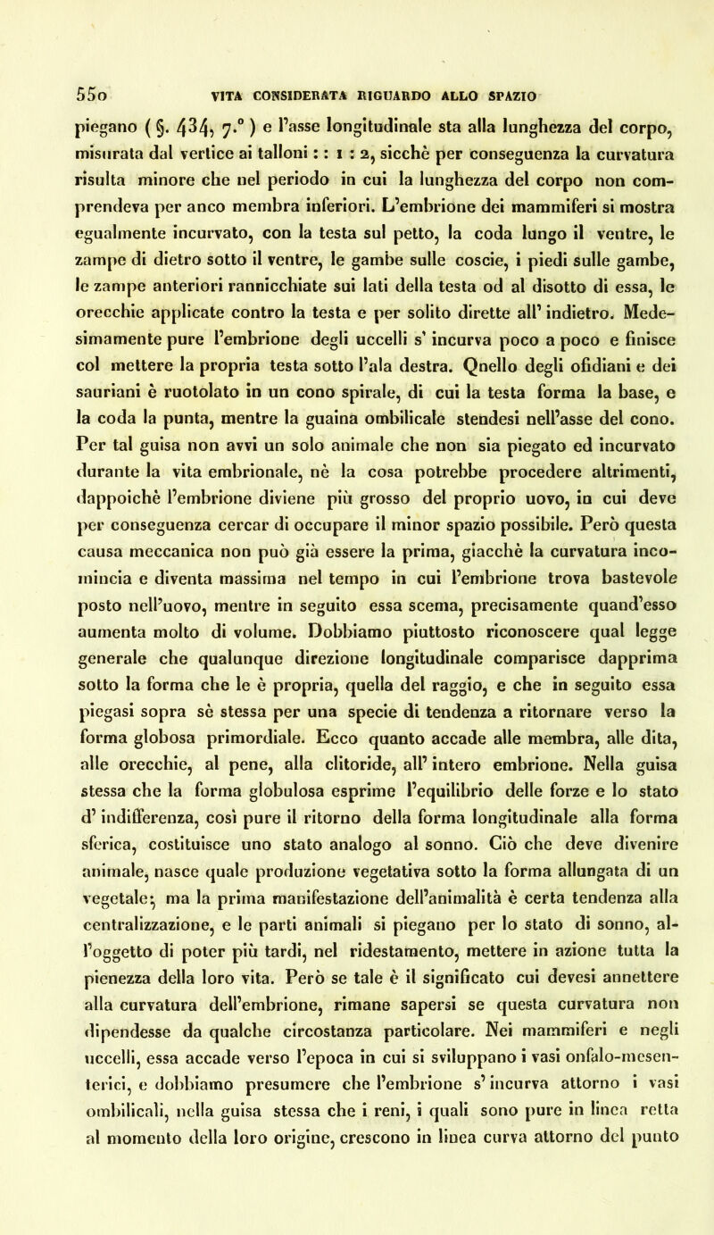 piegano ( §. 4^4? ^ l’asse longitudinale sta alla lunghezza del corpo, misurala dal vertice ai talloni : : i : 2, sicché per conseguenza la curvatura risulta minore che nel periodo in cui la lunghezza del corpo non com- prendeva per anco membra inferiori. L’embrione dei mammiferi si mostra egualmente incurvato, con la testa sul petto, la coda lungo il ventre, le zampe di dietro sotto il ventre, le gambe sulle coscie, i piedi sulle gambe, le zampe anteriori rannicchiate sui lati della testa od al disotto di essa, le orecchie applicate contro la testa e per solito dirette all’ indietro. Mede- simamente pure l’embrione degli uccelli s’incurva poco a poco e finisce col mettere la propria testa sotto l’ala destra. Quello degli ofidiani e dei sauriani è ruotolato in un cono spirale, di cui la testa forma la base, e la coda la punta, mentre la guaina ombilicale stendesi nell’asse del cono. Per tal guisa non avvi un solo animale che non sia piegato ed incurvato durante la vita embrionale, nè la cosa potrebbe procedere altrimenti, dappoiché l’embrione diviene più grosso del proprio uovo, in cui deve per conseguenza cercar di occupare il minor spazio possibile. Però questa causa meccanica non può già essere la prima, giacché la curvatura inco- mincia e diventa massima nel tempo in cui l’embrione trova bastevole posto nell’uovo, mentre in seguito essa scema, precisamente quand’esso aumenta molto di volume. Dobbiamo piuttosto riconoscere qual legge generale che qualunque direzione longitudinale comparisce dapprima sotto la forma che le è propria, quella del raggio, e che in seguito essa piegasi sopra sé stessa per una specie di tendenza a ritornare verso la forma globosa primordiale. Ecco quanto accade alle membra, alle dita, alle orecchie, al pene, alla clitoride, all’ intero embrione. Nella guisa stessa che la forma globulosa esprime l’equilibrio delle forze e lo stato d’indifferenza, così pure il ritorno della forma longitudinale alla forma sferica, costituisce uno stato analogo al sonno. Ciò che deve divenire animale, nasce quale produzione vegetativa sotto la forma allungata di un vegetale^ ma la prima manifestazione dell’animalità è certa tendenza alla centralizzazione, e le parti animali si piegano per lo stato di sonno, al- l’oggetto di poter più tardi, nel ridestarnento, mettere in azione tutta la pienezza della loro vita. Però se tale è il significato cui devesi annettere alla curvatura dell’embrione, rimane sapersi se questa curvatura non dipendesse da qualche circostanza particolare. Nei mammiferi e negli uccelli, essa accade verso l’epoca in cui si sviluppano i vasi onfalo-mesen- terici, e dobbiamo presumere che l’embrione s’incurva attorno i vasi ombllicali, nella guisa stessa che i reni, i quali sono pure in linea retta al momento della loro origine, crescono in linea curva attorno del punto