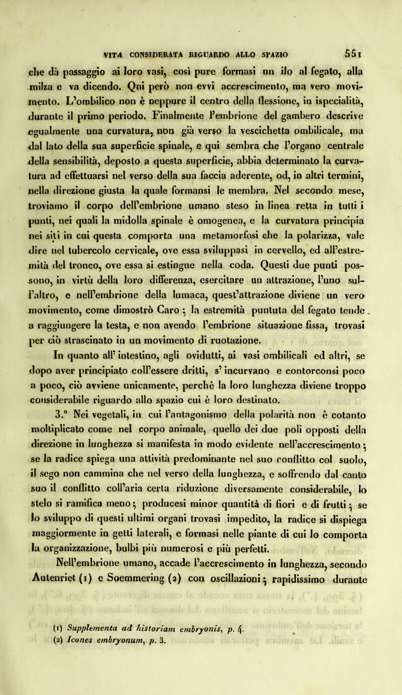 che dà passaggio ai loro vasi, così pure formasi un ilo al fegato, alla milza e va dicendo. Qni però non evvi accrescimento, ma vero movi- mento, L’ombilico non è neppure il centro della flessione, in ispecialità, durante il primo periodo. Finalmente l’embrione del gambero descrive egualmente una curvatura, non già verso la vescichetta ombilicale, ma dal lato della sua superficie spinale, e qui sembra che l’organo centrale della sensibilità, deposto a questa superficie, abbia determinato la curva- tura ad effettuarsi nel verso della sua faccia aderente, od, io altri termini, nella direzione giusta la quale formansi le membra. Nel secondo mese, troviamo il corpo dell’embrione umano steso in linea retta in tutti i punti, nei quali la midolla spinale è omogenea, e la curvatura principia nei siti in cui questa comporta una metamorfosi che la polarizza, vale dire nel tubercolo cervicale, ove essa sviluppasi in cervello, ed all’estre- mità del tronco, ove essa si estingue nella coda. Questi due punti pos- sono, in virtù della loro differenza, esercitare un attrazione, l’uno sul- l’altro, e nell’embrione della lumaca, quest’attrazione diviene un vero movimento, come dimostrò Caro ^ la estremità puntuta del fegato tende. a raggiungere la testa, e non avendo l’embrione situazione fissa, trovasi per ciò strascinato in un movimento di ruotazione. In quanto all’ intestino, agli ovidutti, ai vasi ombilicali ed altri, se dopo aver principiato coll’essere dritti, s’incurvano e contorconsi poco a poco, ciò avviene unicamente, perchè la loro lunghezza diviene troppo considerabile riguardo allo spazio cui è loro destinato. 3.® Nei vegetali, in cui l’antagonismo della polarità non è cotanto moltiplicato come nel corpo animale, quello dei due poli opposti della direzione in lunghezza si manifesta in modo evidente nell’accrescimento ^ se la radice spiega una attività predominante nel suo conflitto col suolo, il sego non cammina che nel verso della lunghezza, e soffrendo dal canto suo il conflitto coll’aria certa riduzione diversamente considerabile, lo stelo si ramifica meno ^ producesi minor quantità di fiori e di frutti ^ se lo sviluppo di questi ultimi organi trovasi impedito, la radice si dispiega maggiormente in getti laterali, e formasi nelle piante di cui lo comporta la organizzazione, bulbi più numerosi e più perfetti. Nell’embrione umano, accade l’accrescimento in lunghezza, secondo Autenriet(i) e Soemmering (2) con oscillazioni^ rapidissimo durante (1) Supplementa ad hìstoriam embryonis^ p. 4. (2) Icones embryonum^ p. 3.