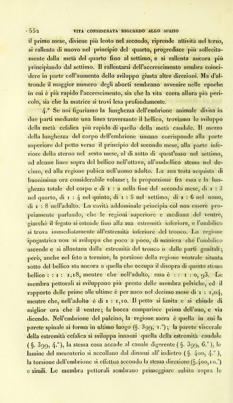 il primo mese, diviene più lento nel secondo, riprende attività nel terzo, si rallenta di nuovo nel principio del quarto, progredisce più sollecita- mente dalla metà del quarto fino al settimo, e si rallenta ancora più principiando dal settimo. Il rallentarsi dell’accrescimento sembra coinci- dere in parte coll’aumento dello sviluppo giusta altre direzioni. Ma d’al- tronde il maggior numero degli aborti sembrano avvenire nelle epoche in cui è più rapido l’accrescimento, sia che la vita corra allora più peri- colo, sia che la matrice si trovi lesa profondamente. 4.® Se noi figuriamo la lunghezza dell’embrione animale divisa in due partì mediante una linea traversante il bellico, troviamo lo sviluppo della metà cefalica più rapido di quello della metà caudale. Il mezzo della lunghezza del corpo dell’embrione umano corrisponde alla parte superiore del petto verso il principio del secondo mese, alla parte infe- riore dello sterno nel sesto mese, al di sotto di quest’osso nel settimo, ad alcune linee sopra del bellico nell’ottavo, all’ornbellico stesso nel de- cimo, ed alla regione pubica nell’uomo adulto. La sua testa acquista di buonissima ora considerabile volume ^ la proporzione fra essa e la lun- ghezza totale del corpo e di i : 2 nella fine del secondo mese, di 1 : 3 nel quarto, di 1 : 4 *^el quinto, di i : 5 nel settimo, di i : 6 nel nono, di I : 8 nell’adulto. La cavità addominale principia col non essere pro- priamente parlando, che le regioni superiore e mediana del ventre, giacche il fegato si estende fino alla sua estremità inferiore, e l’ombilico si trova immediatamente all’estremità inferiore del tronco. La regione ipogastrica non si sviluppa che poco a poco, di maniera che l’ombilico ascende e si allontana dalla estremità del tronco o dalle parti genitali ^ però, anche nel feto a termine, la porzione della regione ventrale situala sotto del bellico sta ancora a quella che occupa il disopra di questo stesso bellico : : I : 1,18, mentre che nell’adulto, essa è : : 1:0, q3. Le membra pettorali si sviluppano più presto delle membra pelviche, ed il rapporto delle prime alle ultime è per anco nel decimo mese di i : 1,04, mentre che, nell’adulto è di i : 1,10. Il petto si limita e si chiude di miglior ora che il ventre^ la bocca comparisce prima dell’ano, e via dicendo. Nell’embrione del pulcino, la regione sacra è quella in cui la parete spinale si forma in ultimo luogo (§. 399, la parete viscerale della estremità cefalica si sviluppa innanzi quella della estremità caudale ( §• ^99? stessa cosa accade al canale digerente ( §. 399, G.*’ ), le lamine del mesenterio si accollano dal dinanzi all’ indietro ( §. 4oo, 4-'’ la torsione dell’embrione si elfcttua secondo la stessa direzione (§.4oo, i o.”) e simili. Le membra pettorali sembrano primeggiare subito sopra le