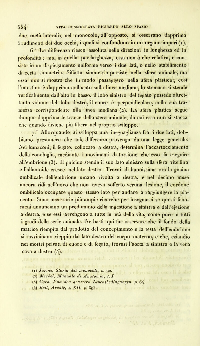 tlue mela laterali^ nel monocolo, all’opposto, si osservano dapprima i rudimenti dei due occhi, i quali si confondono in un organo impari (i). G.“ La differenza riesce assoluta nelle direzioni in lunghezza ed in profondità * ma, in quella per larghezza, essa non è che relativa, e con- siste in un dispiegamento uniforme verso i due lati, o nello stabilimento di certa simmetria. Siffatta simmetria persiste nella sfera animale, ma essa non si mostra che in modo passaggero nella sfera plastica ^ così l’intestino è dapprima collocato sulla linea mediana, lo stomaco si stende verticalmente dall’alto in basso, il lobo sinistro del fegato possedè altret- tanto volume del lobo destro, il cuore è perpendicolare, colla sua tra- mezza corrispondente alla linea mediana (2). La sfera plastica segue dunque dapprima le tracce della sfera animale, da cui essa non si stacca che quando diviene più libera nel proprio sviluppo. Allorquando si sviluppa una ineguaglianza fra i due lati, dob- biamo presumere che tale differenza provenga da una legge generale. Nei lumaconi, il fegato, collocato a destra, determina l’accartocciamento della conchiglia, mediante i movimenti di torsione che esso fa eseguire all’embrione (3). Il pulcino stende il suo lato sinistro sulla sfera vitellina e l’allantoide cresce nel lato destro, Trovai di buonissima ora la guaina ombilicale dell’embrione umano rivolta a destra, e nel decimo mese ancora vidi nell’uovo che non aveva sofferto veruna lesione, il cordone ombilicale occupare questo stesso lato per andare a raggiungere la pla- centa. Sono necessarie più ampie ricerche per insegnarci se questi feno- meni annunciano un predominio della ingestione a sinistra e dell’ejezione a destra, e se essi avvengono a tutte le età della vita, come pure a tutti i gradi della serie animale. Ne basti qui far osservare che il fondo della matrice riempita dal prodotto del concepimento e la testa dell’embrione si ravvicinano vieppiù dal lato destro del corpo materno, e che, eziandio nei mostri privati di cuore e di fegato, trovasi l’aorta a sinistra e la vena cava a destra (4). (1) Jurine^ Storia dei monocoli^ p. 90. (2) Meckel, Manuale di Anatomia, 1.1. (3) Caro, Von den ueussern Lebensbedingungen, p. 64. (4) Reil, Archiv, L XH, p, SqS.