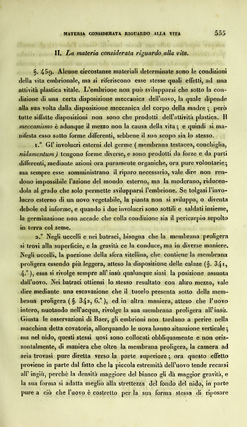 IL La materia considerata riguardo alla vita, §. 4.59. Alcune circostanze materiali determinate sono le condizioni della vita embrionalcj ma si riferiscono esse stesse quali effetti, ad una attività plastica vitale. L’embrione non può svilupparsi che sotto la con- dizione di una certa disposizione meccanica dell’uovo, la quale dipende alla sua volta dalla disposizione meccanica del corpo della madre ^ però tutte siffatte disposizioni non sono che prodotti dell’attività plastica. Il meccanismo è adunque il mezzo non la causa della vita ^ e quindi si ma- nifesta esso sotto forme differenti, sebbene il suo scopo sia lo stesso. 1. ° Gl’ involucri esterni del germe ( membrana testacea, conchiglia, nidamentum) tengono forme diverse, e sono prodotti da forze e da parti differenti, mediante azioni ora puramente organiche, ora pure volontarie^ ma sempre esse somministrano il riparo necessario, vale dire non ren- dono impossibile l’azione del mondo esterno, ma la moderano^ riducen- dola al grado che solo permette svilupparsi l’embrione. Se tolgasi l’invo- lucro esterno di un uovo vegetabile, la pianta non si sviluppa, o diventa debole ed informe, e quando i due involucri sono sottili e saldati insieme, la germinazione non accade che colla condizione sia il pericarpio sepolto in terra col seme. 2, “ Negli uccelli e nei batraci, bisogna che la membrana proligera si trovi alla superfìcie, e la gravità ce la conduce, ma in diverse maniere. Negli uccelli, la porzione della sfera vitellina, che contiene la membrana proligera essendo più leggera, atteso la disposizione delle calaze (§. 341, 4.* ), essa si rivolge sempre all’ insù qualunque siasi la posizione assunta dall’uovo. Nei batraci ottiensi lo stesso resultato con altro mezzo, vale dire mediante una escavazione che il tuorlo presenta sotto della mem- brana proligera (§. 342, 6.” ), ed in altra maniera, atteso che l’uovo intero, nuotando nell’acqua, rivolge la sua membrana proligera all’insù. Giusta le osservazioni di Baer, gli embrioni non tardano a perire nella macchina detta covatoria, allorquando le uova hanno situazione verticale ^ ma nel nido, questi stessi uovi sono collocati obbliquamente e non oriz- zontalmente, di maniera che oltre la membrana proligera, la camera ad aria trovasi pure diretta verso la parte superiore *, ora questo effetto proviene in parte dal fatto che la piccola estremità dell’uovo tende recarsi all’ ingiù, perchè la densità maggiore del bianco gli dà maggior gravità, e la sua forma si adatta meglio alla strettezza del fondo del nido, in parte pure a ciò che l’uovo è costretto per la sua forma stessa di riposare