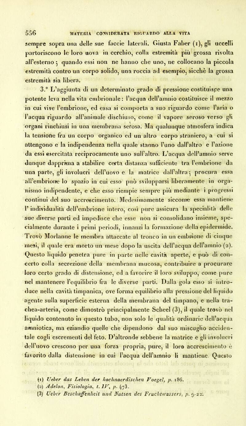 sempre sopra una delle sue faccie laterali. Giusta Faber (i), gli uccelli partoriscono le loro uova in cerchio, colla estremità più grossa rivolta all’esterno ^ quando essi non ne hanno che uno, ne collocano la piccola estremità contro un corpo solido, una roccia ad esemplo, sicché la grossa estremità sia libera. 3.“ L’aggiunta di un determinato grado di pressione costltuispe una potente leva nella vita embrionale: l’acqua dell’amnio costituisce il mezzo in cui vive l’embrione, ed essa si comporta a suo riguardo come l’aria o l’acqua riguardo all’animale dischiuso, come il vapore seroso verso gli organi rinchiusi in una membrana serosa. Ma qualunque atmosfera indica la tensione fra un corpo organico ed un altro corpo ^straniero, a cui si attengono e la indipendenza nella quale stanno l’uno dall’altro e l’azione da essi esercitata reciprocamente uno sull’altro. L’acqua dell’amnio serve dunque dapprima a stabilire ceii'ta distanza sufficiente tra l’embrione da una parte, gli involucri dell’uovo e la matrice dall’altra* procura essa all’embrionfe lo spazio in cui esso può svilupparsi liberamente in orga- nismo indipendente, e che esso riempie sempre più mediante i progressi continui del suo accrescimento. Medesimamente siccome essa mantiene l’individualità dell’embrione intero, cosi pure assicura la specialità delle sue diverse parti ed impedisce che esse non si consolidano insieme, spe- cialmente durante i primi periodi, innanzi la formazione della epidermide. Trovò Morlanne le memibra attaccate al tronco in un embrione di cinque mesi, il quale era morto un mese dopo la uscita dell’acqua dell’amnio (2). Questo liquido penetra pure in parte nelle cavità aperte, e può di con- certo colla secrezione della membrana mucosa, contribuire a procurare loro certo grado di distensione, ed a favorire il loro sviluppo, come pure nel mantenere l’equilibrio fra le diverse parti. Dalla gola esso si intro- duce nella cavità timpanica, ove forma equilibrio alla pressione del liquido agente sulla superficie esterna della membrana del tìmpano, e nella tra- chea-arteria, come dimostrò principalmente Scheel (3), il quale trovò nel liquido contenuto in questo tubo, non solo le qualità ordinarie dell’acqua amniotica, ma eziandio quelle che dipendono dal suo miscuglio acciden- tale cogli escrementi del feto. D’altronde sebbene la matrice egli involucri dell’uovo crescono per una forza propria, pure, il loro accrescimento è favorito dalla distensione in cui l’acqua dell’amnio li mantiene. Questo (1) lieber das Leben der hochnaerdischen Voegel, p. 18G. (2) Adelon^ Fisiologia^ t.lV^ p. (3) üeher Beschaffenheit und Nutzen des Fruchtwassers, p. 9-221