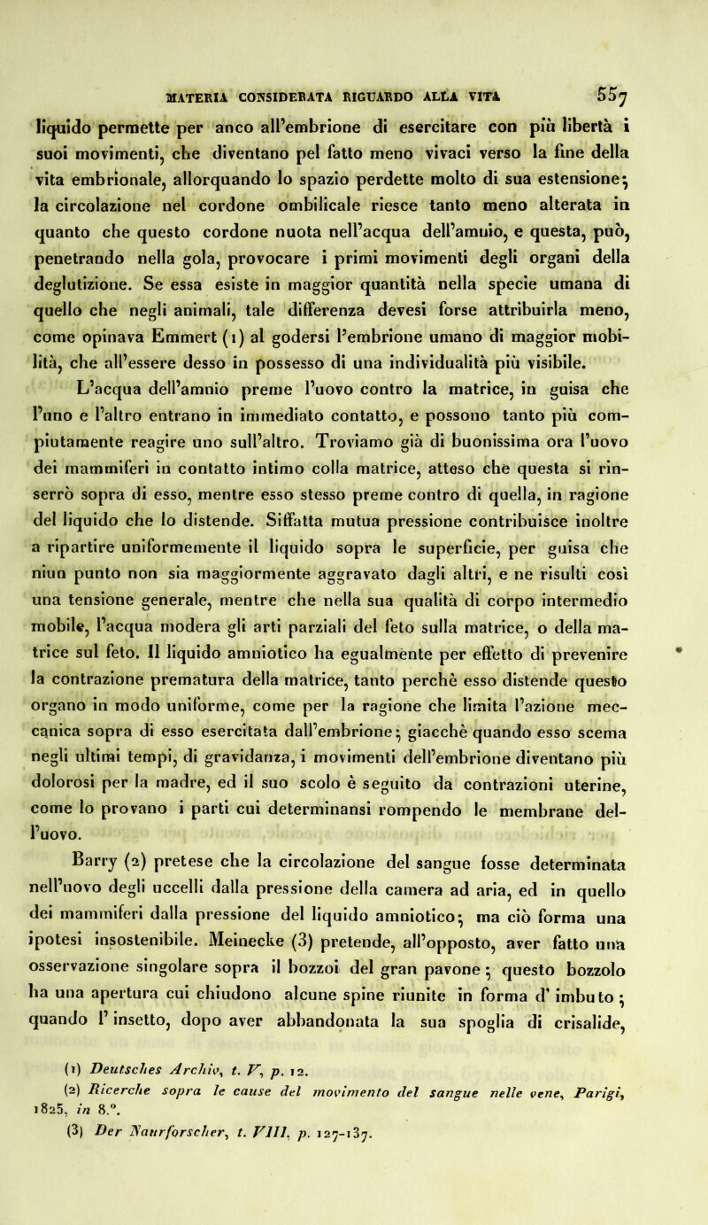 liquido permette per anco all’embrione di esercitare con più libertà i suoi movimenti, che diventano pel fatto meno vivaci verso la fine della vita embrionale, allorquando lo spazio perdette molto di sua estensione^ la circolazione nel cordone ombilicale riesce tanto meno alterata in quanto che questo cordone nuota nell’acqua dell’amuio, e questa, può, penetrando nella gola, provocare i primi movimenti degli organi della deglutizione. Se essa esiste in maggior quantità nella specie umana di quello che negli animali, tale differenza devesi forse attribuirla meno, come opinava Emmert (i) al godersi l’embrione umano di maggior mobi- lità, che all’essere desso in possesso di una individualità più visibile. L’acqua dell’amnio preme l’uovo contro la matrice, in guisa che l’uno e l’altro entrano in immediato contatto, e possono tanto più com- piutamente reagire uno sull’altro. Troviamo già di buonissima ora l’uovo dei mammiferi in contatto intimo colla matrice, atteso che questa si rin- serrò sopra di esso, mentre esso stesso preme contro di quella, in ragione del liquido che lo distende. Siffatta mutua pressione contribuisce inoltre a ripartire uniformemente il liquido sopra le superficie, per guisa che niun punto non sia maggiormente aggravalo dagli altri, e ne risulti così una tensione generale, mentre che nella sua qualità di corpo intermedio mobile, l’acqua modera gli arti parziali del feto sulla matrice, o della ma- trice sul feto. 11 liquido amniotico ha egualmente per effetto di prevenire la contrazione prematura della matrice, tanto perchè esso distende questo organo in modo uniforme, come per la ragione che limita l’azione mec- canica sopra di esso esercitata dall’embrione* giacché quando esso scema negli ultimi tempi, di gravidanza, i movimenti dell’embrione diventano più dolorosi per la madre, ed il suo scolo è seguito da contrazioni uterine, come lo provano i parti cui determinansi rompendo le membrane del- l’uovo. Barry (2) pretese che la circolazione del sangue fosse determinata nell’uovo degli uccelli dalla pressione della camera ad aria, ed in quello dei mammiferi dalla pressione del liquido amniotico* ma ciò forma una ipotesi insostenibile. Meinecke (3) pretende, all’opposto, aver fatto mia osservazione singolare sopra il bozzoi del gran pavone ; questo bozzolo ha una apertura cui chiudono alcune spine riunite in forma d’imbuto ^ quando l’insetto, dopo aver abbandqnata la sua spoglia di crisalide, (1) Deutsches Archiv^ t. p. 12. (2) Ricerche sopra le cause del movimento del sangue nelle vene^ Parigi^ 1825, in 8.^ (3) Der ISaurfqrscher^ t. Vlll^ p. 127-137.