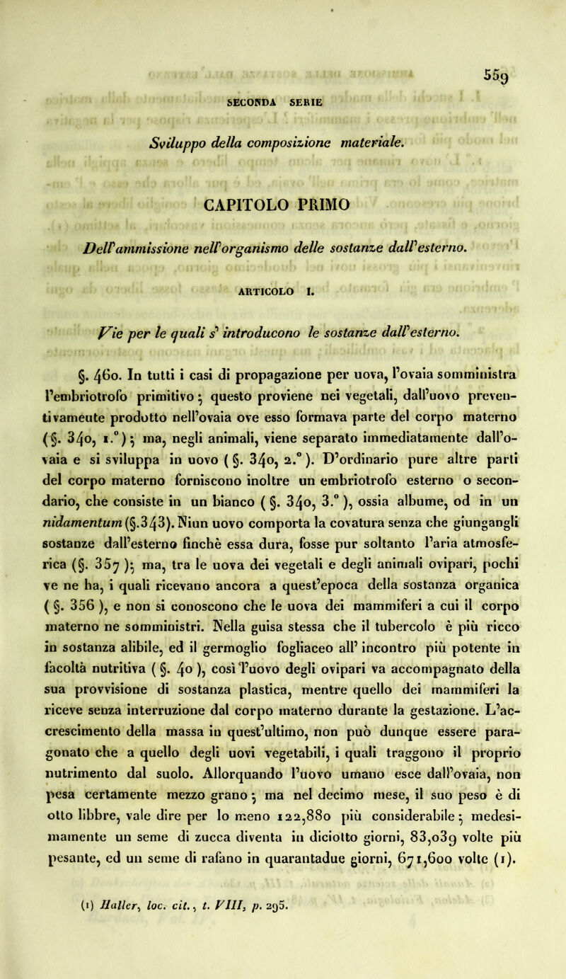 5% SECONDA SERIE Sviluppo della composizione materiale, CAPITOLO PRIMO Deir ammissione neW or panismo delle sostanze daW esterno, ARTICOLO I. f^ie per le quali s’‘ introducono le sostanze daWesterno, §. 4Ö0. In tutti i casi di propagazione per uova, l’ovaia somministra l’embriotrofo primitivo ^ questo proviene nei vegetali, dall’uovo preven- ti vameute prodotto nell’ovaia ove esso formava parte del corpo materno (§. 340, i.“)^ ma, negli animali, viene separalo immediatamente dall’o- vaia e si sviluppa in uovo ( §. 34o, 2.® ). D’ordinario pure altre parli del corpo materno forniscono inoltre un embriotrofo esterno o secon- dario, che consiste in un bianco ( §. 34o, 3.® ), ossia albume, od in un 7w’c?amen^Km(§.343). Niun uovo comporta la covatura senza che giungangli sostanze dall’esterno finché essa dura, fosse pur soltanto l’aria atmosfe- rica (§. 35y ma, tra le uova dei vegetali e degli animali ovipari, pochi ve ne ha, i quali ricevano ancora a quest’epoca della sostanza organica ( §. 356 ), e non si conoscono che le uova dei mammiferi a cui il corpo materno ne somministri. Nella guisa stessa che il tubercolo è più ricco in sostanza alibile, ed il germoglio fogliaceo all’ incontro più potente in facoltà nutritiva ( §. /\o ), così l’uovo degli ovipari va accompagnato della sua provvisione di sostanza plastica, mentre quello dei mammiferi la riceve senza interruzione dal corpo materno durante la gestazione. L’ac- crescimento della massa in quest’ultimo, non può dunque essere para- gonato che a quello degli uovi vegetabili, i quali traggono il proprio nutrimento dal suolo. Allorquando l’uovo umano esce dall’ovaia, non pesa certamente mezzo grano *, ma nel decimo mese, il suo peso è di otto libbre, vale dire per lo meno 122,880 più considerabile^ medesi- mamente un seme di zucca diventa in diciolto giorni, 83,089 volte più pesante, ed un seme di rafano in quarantadue giorni, 1,600 volle (i). (1) Haller^ loc. cit.,, t. VHIj p. 295.