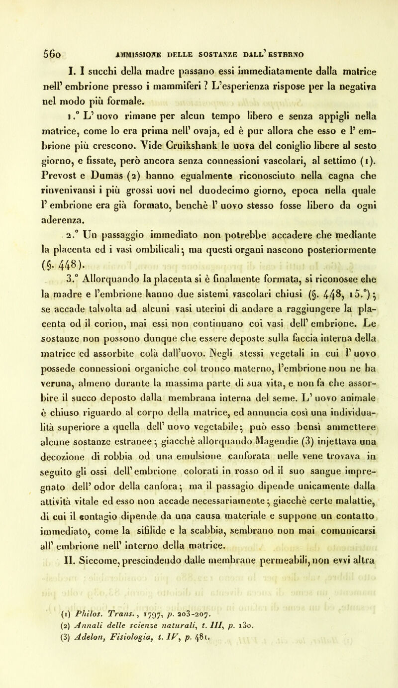 I. I succhi della madre passano essi immediatamente dalla matrice nell’ embrione presso i mammiferi ? L’esperienza rispose per la negalira nel modo più formale. 1L’ uovo rimane per alcun tempo libero e senza appigli nella matrice, come lo era prima nell’ ovaja, ed è pur allora che esso e P em- brione più crescono. Vide Cruiksbank le uova del coniglio libere al sesto giorno, e Gssate, però ancora senza connessioni vascolari, al settimo (i). Prevost e Dumas (2) hanno egualmente riconosciuto nella cagna che rinvenivansi i più grossi uovi nel duodecimo giorno, epoca nella quale P embrione era già formato, benché P uovo stesso fosse libero da ogni aderenza. , 2.” Un passaggio immediato non potrebbe accadere che mediante la placenta ed i vasi ombilicali* ma questi organi nascono posteriormente (§. 448). 3.“ Allorquando la placenta si è finalmente formata, si riconosee ehe la madre e l’embrione hanno due sistemi vascolari chiusi (§. 44^? se accade talvolta ad alcuni vasi uterini di andare a raggiungere la pla- centa od il corion, mai essi non continuano coi vasi dell’ embrione. Le sostanze non possono dunque che essere deposte sulla faccia interna della matrice ed assorbite colà dall’uovo. Negli stessi vegetali in cui 1’ uovo possedè connessioni organiche col tronco materno, l’embrione non ne ha veruna, almeno durante la massima parte di sua vita, e non fa che assor- bire il succo deposto dalla membrana interna del seme. L’ uovo animale è chiuso riguardo al corpo della matrice, ed annuncia così una individua- lità superiore a quella dell’ uovo vegetabile^ può esso bensì ammettere alcune sostanze estranee^ giacché allorquando Magendie (3) injettava una decozione di robbia od una emulsione canforata nelle vene trovava in seguito gli ossi dell’embrione colorati in rosso od il suo sangue impre- gnato delP odor della canfora^ ma il passagio dipende unicamente dalla attività vitale ed esso non accade necessariamente ^ giacché certe malattie, di cui il sontagio dipende da una causa materiale e suppone un contatto immediato, come la sifilide e la scabbia, sembrano non mai comunicarsi all’ embrione nell’ interno della matrice. II. Siccome, prescindendo dalle membrane permeabili, non evvi altra (1) Philos. Trans. ^ *797-) P- 203-207. (2) Annali delle scienze naturali., t. III., p, i3o. (3) AdeloUf FisiologiUf t. p. 481.