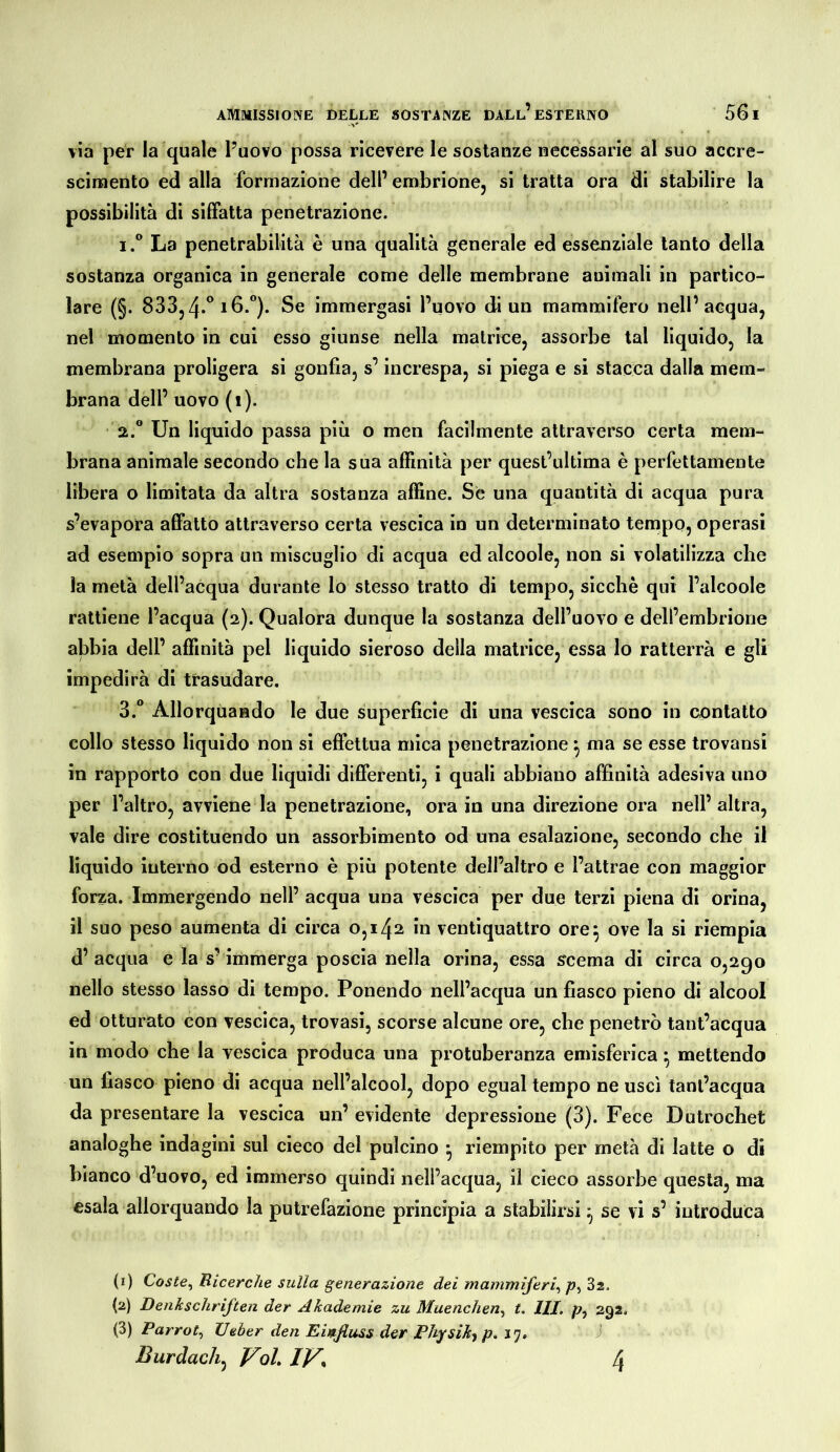 via per la quale l’uovo possa ricevere le sostanze necessarie al suo accre- scinaento ed alla formazione dell’ embrione, si tratta ora di stabilire la possibilità di siffatta penetrazione. 1° La penetrabilità è una qualità generale ed essenziale tanto della sostanza organica in generale come delle membrane animali in partico- lare (§. 833,immergasi l’uovo di un mammifero nell’acqua, nel momento in cui esso giunse nella matrice, assorbe tal liquido, la membrana proligera si gonfia, s’increspa, si piega e si stacca dalla mem- brana dell’ uovo (i). 2.  Un liquido passa più o men facilmente attraverso certa mem- brana animale secondo che la sua alfinità per quesl’ultima è perfettamente libera o limitata da altra sostanza affine. Se una quantità di acqua pura s’evapora affatto attraverso certa vescica in un determinato tempo, operasi ad esempio sopra un miscuglio di acqua ed alcoole, non si volatilizza che la metà dell’acqua durante lo stesso tratto di tempo, sicché qui l’alcoole rattiene l’acqua (2). Qualora dunque la sostanza dell’uovo e dell’embrione abbia dell’ affinità pel liquido sieroso della matrice, essa lo ratterrà e gli impedirà di trasudare. 3.  Allorquando le due superficie di una vescica sono in contatto collo stesso liquido non si effettua mica penetrazione ^ ma se esse trovansi in rapporto con due liquidi differenti, i quali abbiano affinità adesiva uno per l’altro, avviene la penetrazione, ora in una direzione ora nell’altra, vale dire costituendo un assorbimento od una esalazione, secondo che il liquido interno od esterno è più potente dell’altro e l’attrae con maggior forza. Immergendo nell’ acqua una vescica per due terzi piena di orina, il suo peso aumenta di circa 0,142 in ventiquattro ore5 ove la si riempia d’acqua e la s’immerga poscia nella orina, essa ^cema di circa 0,290 nello stesso lasso di tempo. Ponendo nell’acqua un fiasco pieno di alcool ed otturato con vescica, trovasi, scorse alcune ore, che penetrò tant’acqua in modo che la vescica produca una protuberanza emisferica ^ mettendo un fiasco pieno di acqua nell’alcool, dopo egual tempo ne uscì tanl’acqua da presentare la vescica un’ evidente depressione (3). Fece Dutrochet analoghe indagini sul cieco del pulcino ^ riempito per metà di latte o di bianco d’uovo, ed immerso quindi nell’acqua, il cieco assorbe questa, ma esala allorquando la putrefazione principia a stabilirsi ^ se vi s’ introduca (i) Coste^ Bicerche sulla generazione dei mammiferi^ /?, Ss. {2) Denkschriften der Akademie zu Muenchen.^ t. III. /?, 292. (3) Parrot., lieber den Emfiuss der Physik^ P>^1> Burdach^ Voh IV% 4