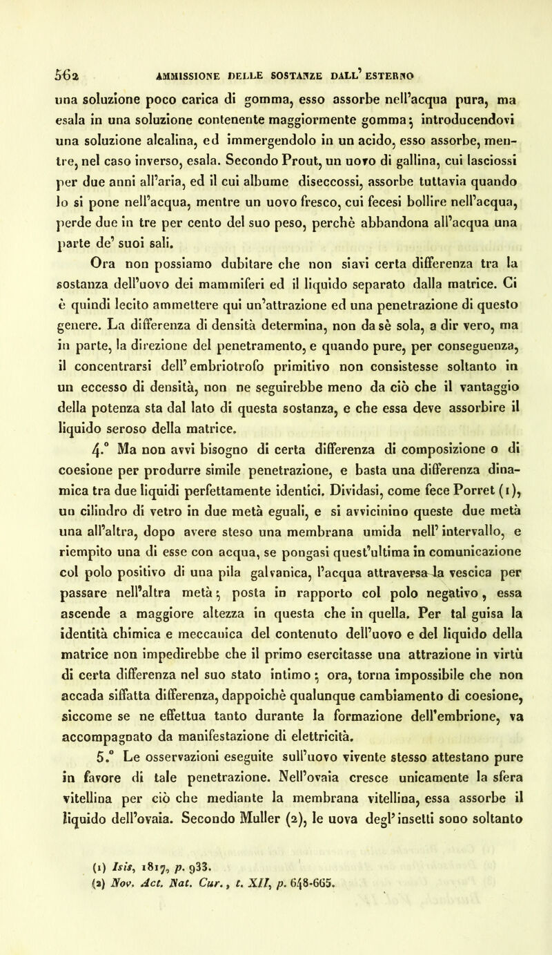 una soluzione poco carica di gomma, esso assorbe nell’acqua pura, ma esala in una soluzione contenente maggiormente gomma ^ introducendovi una soluzione alcalina, ed immergendolo in un acido, esso assorbe, men- tre, nel caso inverso, esala. Secondo Prout, un uovo di gallina, cui lasciossi per due anni all’aria, ed il cui albume diseccossi, assorbe tuttavia quando 10 si pone nell’acqua, mentre un uovo fresco, cui fecesi bollire nell’acqua, perde due in tre per cento del suo peso, perchè abbandona all’acqua una parte de’ suoi sali. Ora non possiamo dubitare che non siavi certa differenza tra la sostanza dell’uovo dei mammiferi ed il liquido separato dalla matrice. Ci è quindi lecito ammettere qui un’attrazione ed una penetrazione di questo genere. La differenza di densità determina, non da sè sola, a dir vero, ma in parte, la direzione del penetramento, e quando pure, per conseguenza, 11 concentrarsi dell’embriotrofo primitivo non consistesse soltanto in un eccesso di densità, non ne seguirebbe meno da ciò che il vantaggio della potenza sta dal lato di questa sostanza, e che essa deve assorbire il liquido seroso della matrice. 4.° Ma non avvi bisogno di certa differenza di composizione o di coesione per produrre sìmile penetrazione, e basta una differenza dina- mica tra due liquidi perfettamente identici. Dividasi, come fece Porret (i), un cilindro di vetro in due metà eguali, e si avvicinino queste due metà una all’altra, dopo avere steso una membrana umida nell’ intervallo, e riempito una di esse con acqua, se pongasi quest’ultima in comunicazione col polo positivo di una pila galvanica, l’acqua attraversa4a vescica per passare nell’altra metà ^ posta in rapporto col polo neg^itivo, essa ascende a maggiore altezza in questa che in quella. Per tal guisa la identità chimica e meccauica del contenuto dell’uovo e del liquido della matrice non impedirebbe che il primo esercitasse una attrazione in virtù di certa differenza nel suo stato intimo ^ ora, torna impossibile che non accada siffatta differenza, dappoiché qualunque cambiamento di coesione, siccome se ne effettua tanto durante la formazione deU’embrione, va accompagnato da manifestazione di elettricità. 5° Le osservazioni eseguite sull’uovo vivente stesso attestano pure in favore di tale penetrazione. Nell’ovaia cresce unicamente la sfera vitellina per ciò che mediante la membrana vitellina, essa assorbe il liquido dell’ovaia. Secondo Muller {2), le uova degl’ insetti sono soltanto (i) Isis, i8iy, p. 933. (a) Nov. Act. Nat. Cur., c. Xll^ p. 648-665.