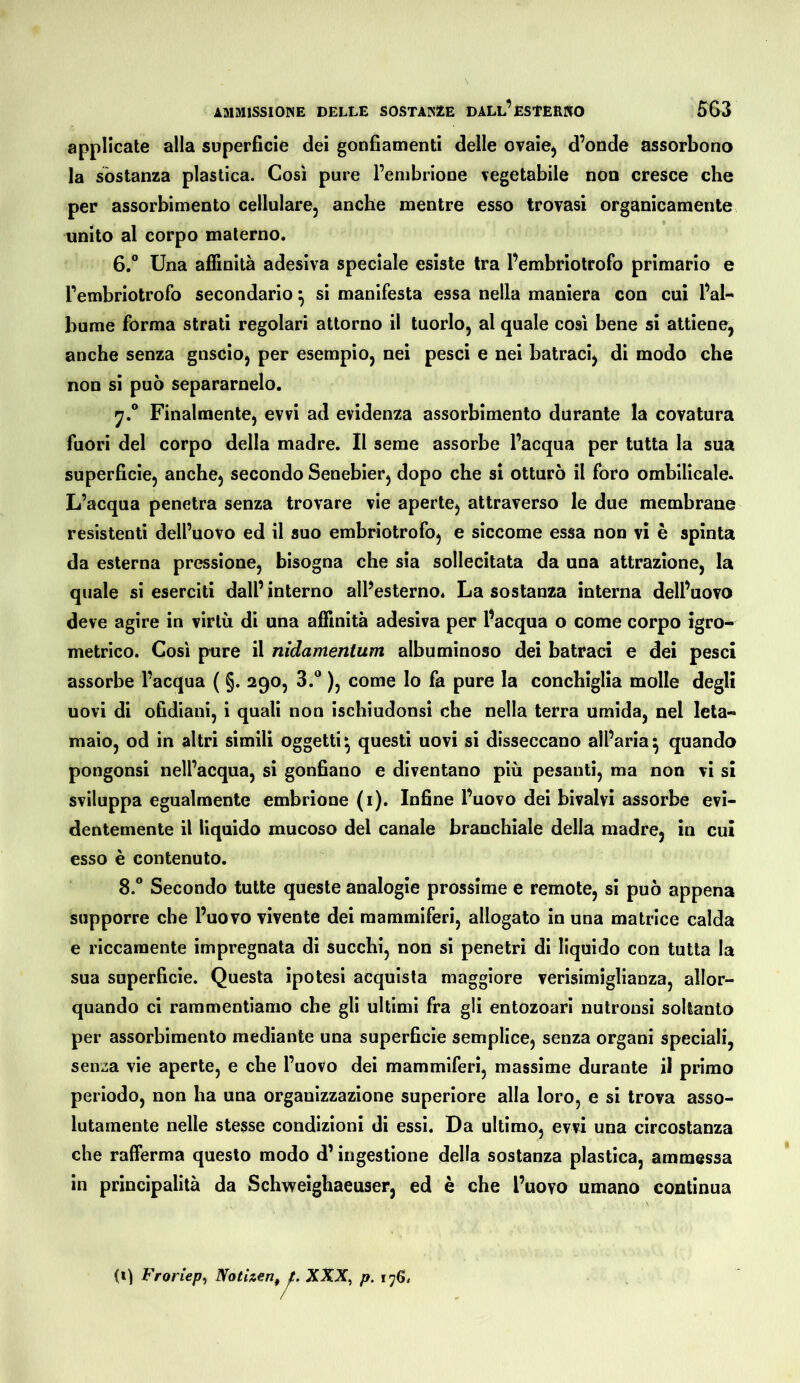 applicate alla superficie dei gonfiamenti delle ovaie^ d’onde assorbono la sostanza plastica. Così pure l’embrione vegetabile non cresce che per assorbimento cellulare, anche mentre esso trovasi organicamente unito al corpo materno. 6.® Una affinità adesiva speciale esiste tra Pembriotrofo primario e Tembriotrofo secondario ^ si manifesta essa nella maniera con cui l’al- bume forma strati regolari attorno il tuorlo, al quale cosi bene si attiene, anche senza gnscio, per esempio, nei pesci e nei batraci, di modo che non si può separamelo. y.® Finalmente, evvi ad evidenza assorbimento durante la covatura fuori del corpo della madre. Il seme assorbe l’acqua per tutta la sua superficie, anche, secondo Senebier, dopo che si otturò il foro ombilicale. L’acqua penetra senza trovare vie aperte, attraverso le due membrane resistenti dell’uovo ed il suo embriotrofo, e siccome essa non vi è spinta da esterna pressione, bisogna che sia sollecitata da una attrazione, la quale si eserciti dall’interno all’esterno. La sostanza interna dell’uovo deve agire in virtù di una affinità adesiva per Pacqua o come corpo igro- metrico. Così pure il nidantenlum albuminoso dei batraci e dei pesci assorbe l’acqua ( §. 290, 3.® ), come lo fa pure la conchiglia molle degli uovi di ofidiani, i quali non ischiudonsi che nella terra umida, nel leta- maio, od in altri simili oggetti^ questi uovi si disseccano all’aria^ quando pongonsi nell’acqua, si gonfiano e diventano più pesanti, ma non vi si sviluppa egualmente embrione (i). Infine l’uovo dei bivalvi assorbe evi- dentemente il liquido mucoso del canale branchiale della madre, in cui esso è contenuto. 8.® Secondo tutte queste analogie prossime e remote, si può appena supporre che l’uovo vivente dei mammiferi, allogato in una matrice calda e riccamente impregnata di succhi, non si penetri di liquido con tutta la sua superficie. Questa ipotesi acquista maggiore verisimiglianza, allor- quando ci rammentiamo che gli ultimi fra gli entozoari nutronsi soltanto per assorbimento mediante una superficie semplice, senza organi speciali, senza vie aperte, e che l’uovo dei mammiferi, massime durante il primo periodo, non ha una organizzazione superiore alla loro, e si trova asso- lutamente nelle stesse condizioni di essi. Da ultimo, evvi una circostanza che rafferma questo modo d’ingestione della sostanza plastica, ammessa in principalità da Schweighaeuser, ed è che l’uovo umano continua (i) Froriepi Nothen^ t. XXX^ p. 176.