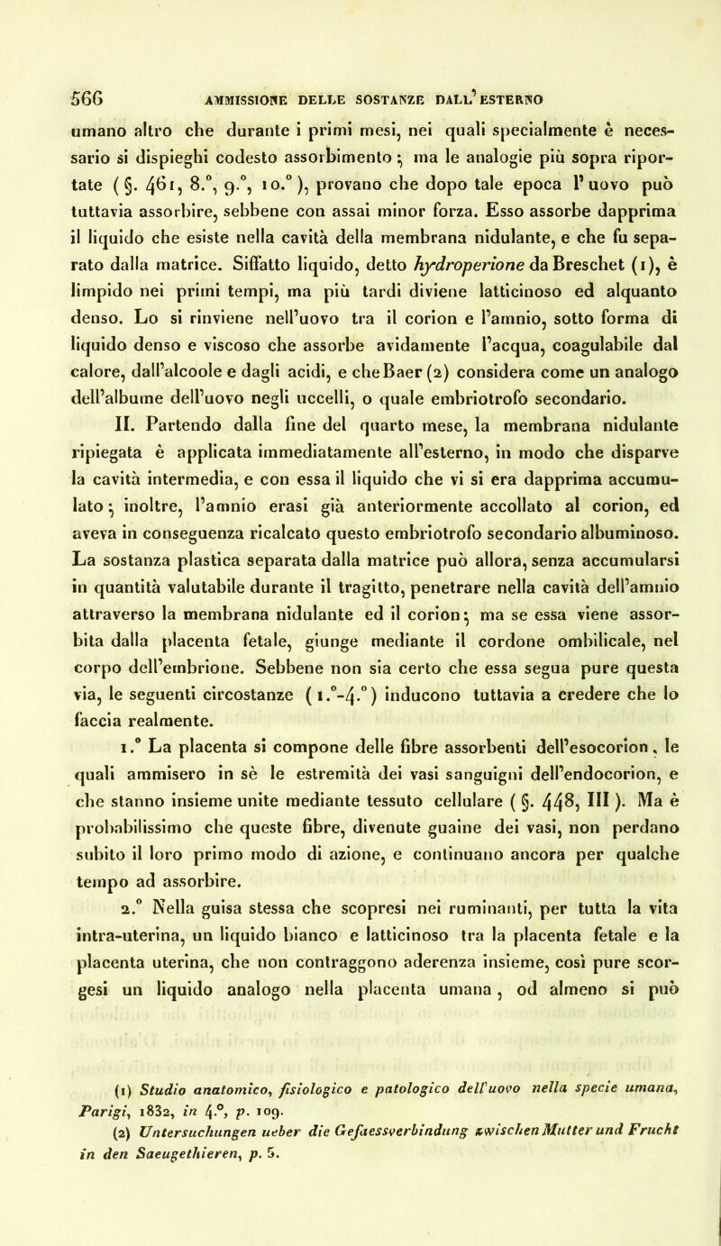 umano altro che durante i primi mesi, nei quali specialmente è neces- sario si dispieghi codesto assorbimento ma le analogie più sopra ripor- tate ( §. 4Ö1, 8.“, 9.*’, IO.), provano che dopo tale epoca l’uovo può tuttavia assorbire, sebbene con assai minor forza. Esso assorbe dapprima il liquido che esiste nella cavità della membrana nidulante, e che fu sepa- rato dalla matrice. Siffatto liquido, detto hydroperione daBreschet (i), è limpido nei primi tempi, ma più tardi diviene latticinoso ed alquanto denso. Lo si rinviene nell’uovo tra il corion e l’amnio, sotto forma di liquido denso e viscoso che assorbe avidamente l’acqua, coagulabile dal calore, dall’alcoole e dagli acidi, e cheBaer (2) considera come un analogo dell’albume dell’uovo negli uccelli, o quale embriotrofo secondario. II. Partendo dalla fine del quarto mese, la membrana nidulante ripiegata è applicata immediatamente all’esterno, in modo che disparve la cavità intermedia, e con essa il liquido che vi si era dapprima accumu- lato ^ inoltre, l’amnio erasi già anteriormente accollato al corion, ed aveva in conseguenza ricalcato questo embriotrofo secondario albuminoso. La sostanza plastica separata dalla matrice può allora, senza accumularsi in quantità valutabile durante il tragitto, penetrare nella cavità dell’amnio attraverso la membrana nidulante ed il corion^ ma se essa viene assor- bita dalla placenta fetale, giunge mediante il cordone omhilicale, nel corpo dell’embrione. Sebbene non sia certo che essa segua pure questa via, le seguenti circostanze ( inducono tuttavia a credere che lo faccia realmente. 1.  La placenta sì compone delle fibre assorbenti dell’esocorion, le quali ammisero in sè le estremità dei vasi sanguigni dell’endocorion, e che stanno insieme unite mediante tessuto cellulare ( §. 44^5 )• ^ probabilissimo che queste fibre, divenute guaine dei vasi, non perdano subito il loro primo modo di azione, e continuano ancora per qualche tempo ad assorbire. 2.  Nella guisa stessa che scopresi nei ruminanti, per tutta la vita intra-uterìna, un liquido bianco e latticinoso tra la placenta fetale e la placenta uterina, che non contraggono aderenza insieme, cosi pure scor- gesi un liquido analogo nella placenta umana, od almeno si può (1) Studio anatomico^ fisiologico e patologico delfuovo nella specie umana^ Parigi^ i832, in 4°, p> 109. (2) Untersuchungen ueher die Gefaessverbindung x^mschen Mutter und Frucht in den Saeugethieren^ p. 5.