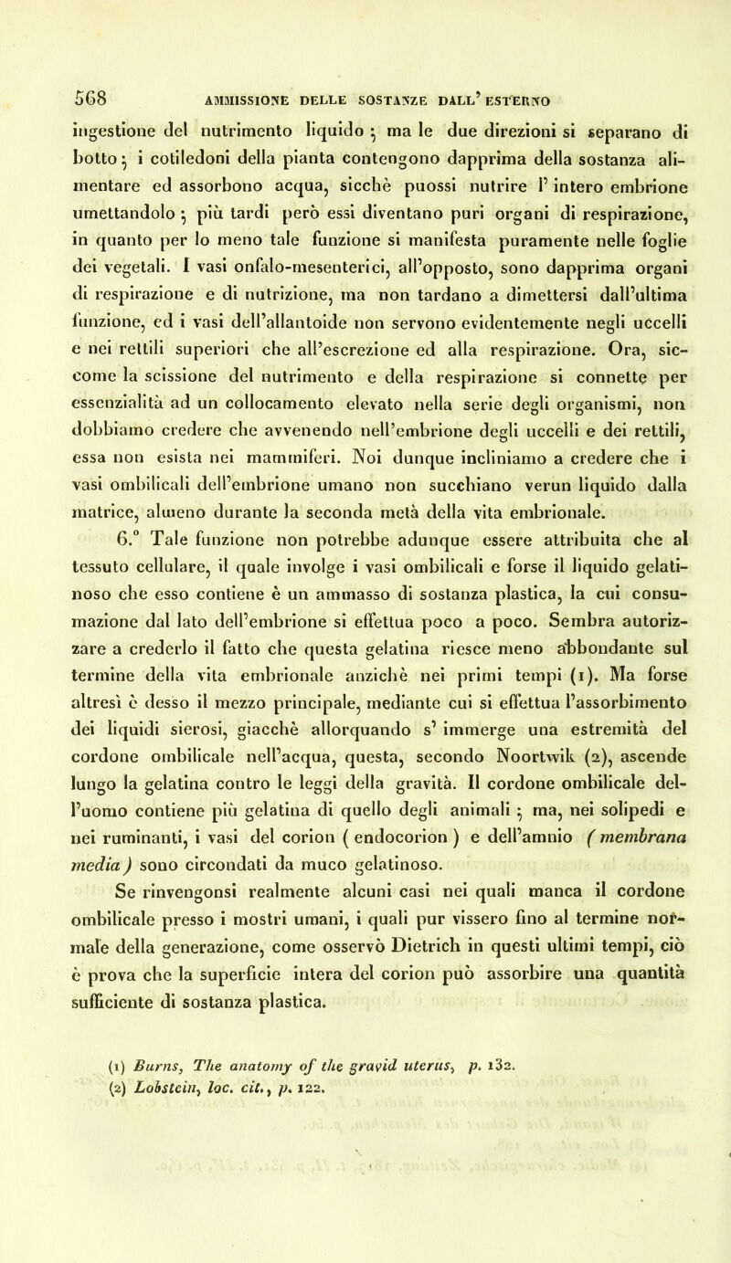 ingestione del nutrimento liquido • ma le due direzioni si separano di botto ^ i cotiledoni della pianta contengono dapprima della sostanza ali- mentare ed assorbono acqua, sicché puossi nutrire l’intero embrione umettandolo •, più tardi però essi diventano puri organi di respirazione, in quanto per lo meno tale funzione si manifesta puramente nelle foglie dei vegetali. 1 vasi onfalo-mesenterici, all’opposto, sono dapprima organi di respirazione e di nutrizione, ma non tardano a dimettersi dall’ultima funzione, ed i vasi dell’allantoide non servono evidentemente negli uccelli e nei rettili superiori che all’escrezione ed alla respirazione. Ora, sic- come la scissione del nutrimento e della respirazione si connette per essenzialità ad un collocamento elevato nella serie degli organismi, non dobbiamo credere che avvenendo neU’embrione degli uccelli e dei rettili, essa non esista nel mammiferi. Noi dunque incliniamo a credere che i vasi ombilicali dell’embrione umano non succhiano verun liquido dalla matrice, almeno durante la seconda metà della vita embrionale. 6.“ Tale funzione non potrebbe adunque essere attribuita che al tessuto cellulare, il quale involge i vasi ombilicali e forse il liquido gelati- noso che esso contiene è un ammasso di sostanza plastica, la cui consu- mazione dal lato dell’embrione si effettua poco a poco. Sembra autoriz- zare a crederlo il fatto che questa gelatina riesce meno a'bbondante sul termine della vita embrionale anziché nei primi tempi (i). Ma forse altresì e desso il mezzo principale, mediante cui si effettua l’assorbimento dei liquidi sierosi, giacché allorquando s’ immerge una estremità del cordone ombilicale nell’acqua, questa, secondo Noortwik (2), ascende lungo la gelatina contro le leggi della gravità. Il cordone ombilicale del- l’uomo contiene più gelatina di quello degli animali ^ ma, nei solipedi e nei ruminanti, i vasi del corion ( endocorion ) e dell’amnio ( membrana media ) sono circondati da muco gelatinoso. Se rinvengonsi realmente alcuni casi nei quali manca il cordone ombilicale presso i mostri umani, i quali pur vissero fino al termine nor- male della generazione, come osservò Dietrich in questi ultimi tempi, ciò è prova che la superficie intera del corion può assorbire una quantità sufficiente di sostanza plastica. (1) Burns, The anafomy of thè gravid uterus^ p. i32* (2) Lohsteiii^ loc. ciL^ p* 122.