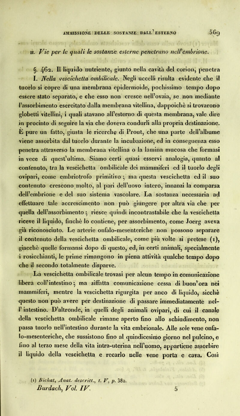 II. Vie per le quali le sostanze esterne penetrano neWembrione. §. Il liquido nutriente, giunto nella cavità del corion, penetra I. Nella vescichetta omhilicale. Negli uccelli risulta evidente che il tuorlo si copre di una membrana epidermoide, pochissimo tempo dopo essere stato separato, e che esso non cresce oell’ovaia, se non mediante l’assorbimento esercitato dalla membrana vitellina, dappoiché si trovarono globetli vitellini, i quali stavano all’esterno di questa membrana, vale dire in procinto di seguire la via che doveva condurli alla propria destinazione. E pure un fatto, giusta le ricerche di Prout, che una parte dell’albume viene assorbita dal tuorlo durante la incubazione, ed in conseguenza esso penetra attraverso la membrana vitellina o la lamina mucosa che formasi in vece di quest’ultima. Siamo certi quasi esservi analogia, quanto al contenuto, tra la vescichetta omhilicale dei mammiferi ed il tuorlo degli ovipari, come embriolrofo primitivo ^ ma questa vescichetta ed il suo contenuto crescono molto, al pari dell’uovo intero, innanzi la comparsa dell’embrione e del suo sistema vascolare. La sostanza necessaria ad elfettuare tale accrescimento non può giungere per altra via che per quella dell’assorbimento ^ riesce quindi incontrastabile che la vescichetta riceve il liquido, finché lo contiene, per assorbimento, come Joerg aveva già riconosciuto. Le arterie onfalo-mesenteriche non possono separare il contenuto della vescichetta omhilicale, come più volte si pretese (i), giacché quelle formansi dopo di questo, ed, in certi animali, specialmente i rosicchianti, le prime rimangono in piena attività qualche tempo dopo che il secondo totalmente disparve. La vescichetta ombilicale trovasi per alcun tempo in comunicazione libera coll’intestino^ ma siffatta comunicazione cessa di buon’ora nei mammiferi, mentre la vescichetta rigurgita per anco di liquido, sicché questo non può avere per destinazione di passare immediatamente nel- l’intestino. D’altronde, in quelli degli animali ovipari, di cui il canale della vescichetta ombilicale rimane aperto fino allo schiudimento, non passa tuorlo nell’intestino durante la vita embrionale. Alle sole vene onfa- lo-mesenteriche, che sussistono fino al quindicesinóo giorno nel pulcino, e fino al terzo mese della vita intra-uterina nell’uomo, appartiene assorbire il liquido della vescichetta e recarlo nelle vene porta e cava. Così (i) Bichat^ Ariat. descritt.^ t. p. 38a. Burdach, Voi IV. 5