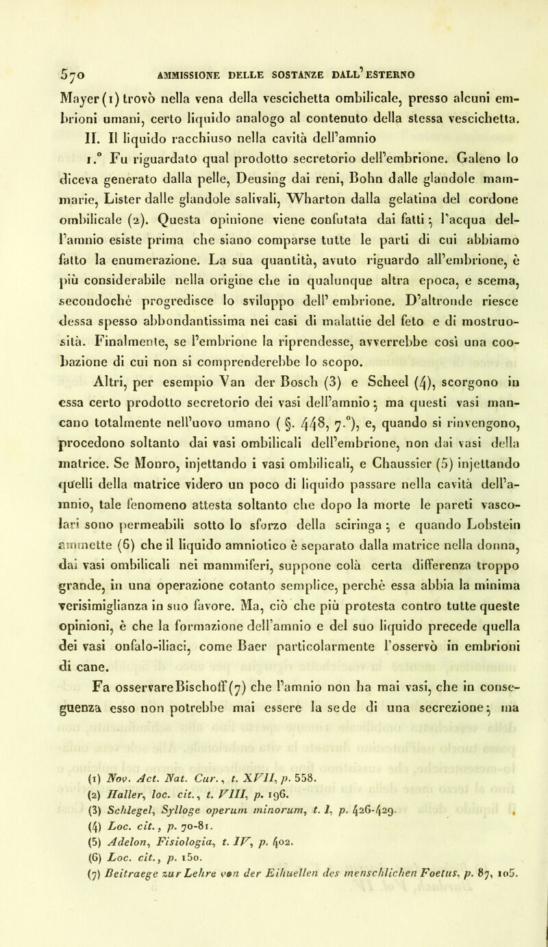Majer(i) trovò nella vena della vescichetta ombilicale, presso alcuni em- brioni umani, certo liquido analogo al contenuto della stessa vescichetta. II. Il liquido racchiuso nella cavità dell’amnio I.“ Fu riguardato qual prodotto secretorio dell’embrione. Galeno lo diceva generato dalla pelle, Deusing dai reni, Bohn dalle glandole mam- marie, Lister dalle glandole salivali, Wharton dalla gelatina del cordone ombilicale (2). Questa opinione viene confutata dai fatti *, Tacqua del- l’amnio esiste prima che siano comparse tutte le parti di cui abbiamo fatto la enumerazione. La sua quantità, avuto riguardo all’embrione, è più considerabile nella origine che in qualunque altra epoca, e scema, secondochè progredisce lo sviluppo dell’ embrione. D’altronde riesce dessa spesso abbondantissima nei casi di malattie del feto e di mostruo- sità. Finalmente, se l’embrione la riprendesse, avverrebbe cosi una coo- bazione di cui non si comprenderebbe lo scopo. Altri, per esempio Yan der Bosch (3) e Scheel (4), scorgono in essa certo prodotto secretorio dei vasi dell’amnio *, ma questi vasi man- cano totalmente nell’uovo umano ( §. 44^5 7*”): quando si rinvengono, procedono soltanto dai vasi ombilicali dell’embrione, non dai vasi della matrice. Se Monro, injettando i vasi ombilicali, e Chaussier (5) injettando quelli della matrice videro un poco di liquido passare nella cavità dell’a- mnio, tale fenomeno attesta soltanto che dopo la morte le pareti vasco- lari sono permeabili sotto lo sforzo della sciringa • e quando Lobstein ammette (6) che il liquido amniotico è separato dalla matrice nella donna, dai vasi ombilicali nei mammiferi, suppone colà certa differenza troppo grande, in una operazione cotanto semplice, perchè essa abbia la minima verisimiglianza in suo favore. Ma, ciò che più protesta contro tutte queste opinioni, è che la formazione delTamnio e del suo liquido precede quella dei vasi onfalo-iliaci, come Baer particolarmente l’osservò in embrioni di cane. Fa osservareBischolT(^) che l’amnio non ha mai vasi, che in conse- guenza esso non potrebbe mai essere la sede di una secrezione^ ma (1) Nov. Act. Nat. Olir., t. XFII, p. 558. (2) Haller.^ loc. cìt.., t. Vili.) p. 196. (3) Schlegel.) Sylloge operum minorum, t. Ì, p. 426-429. , (4) Loc. cit., p. 70-81. (5) Adelon.) Fisiologia^ t. p. [\02. (6) Loc, cit.^ p. i5o.