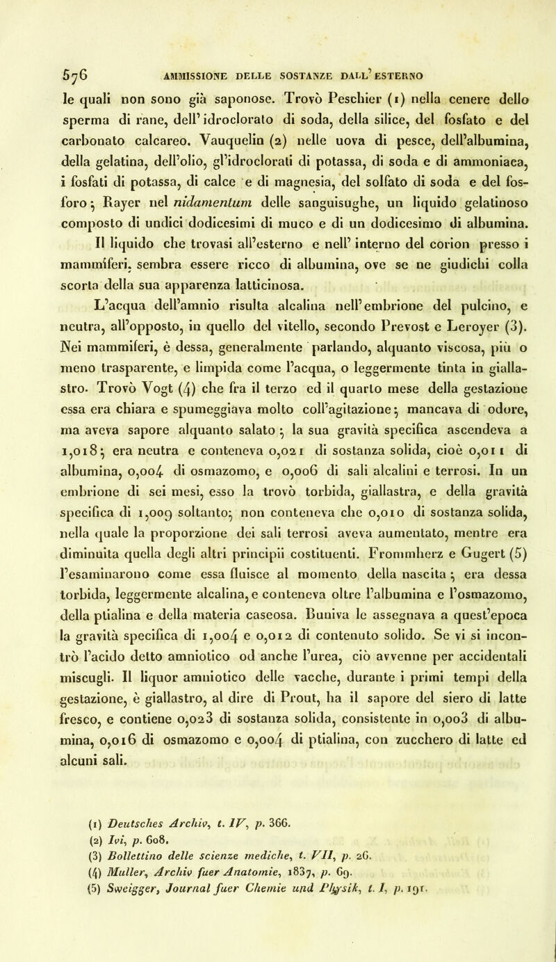 le quali non sono già saponose. Trovò Peschier (i) nella cenere dello sperma di rane, dell’ idrocloralo di soda, della silice, del fosfato e del carbonato calcareo, Vauquelin (2) nelle uova di pesce, dell’albumina, della gelatina, dell’olio, gl’idroclorati di potassa, di soda e di ammoniaca, i fosfati di potassa, di calce e di magnesia, del solfato di soda e del fos- foro ^ Rajer nel nidamentum delle sanguisughe, un liquido gelatinoso composto di undici dodicesimi di muco e di un dodicesimo di albumina. Il liquido che trovasi all’esterno e nell’ interno del corion presso i mammiferi, sembra essere ricco di albumina, ove se ne giudichi colla scorta della sua apparenza latticinosa. L’acqua dell’amnio risulta alcalina nell’embrione del pulcino, e neutra, all’opposto, in quello del vitello, secondo Prevost e Leroyer (3). Nei mammiferi, è dessa, generalmente parlando, alquanto viscosa, più o meno trasparente, e limpida come l’acqua, o leggermente tinta in gialla- stro. Trovò Vogt (4) che fra il terzo ed il quarto mese della gestazione essa era chiara e spumeggiava molto coll’agitazione^ mancava di odore, ma aveva sapore alquanto salato ^ la sua gravità specifica ascendeva a 1,018*, era neutra e conteneva 0,021 di sostanza solida, cioè 0,011 di albumina, o,oo4 di osmazomo, e 0,006 di sali alcalini e terrosi. In un embrione di sei mesi, esso la trovò torbida, giallastra, e della gravità specifica di 1,009 soltanto* non conteneva che 0,010 di sostanza solida, nella quale la proporzione dei sali terrosi aveva aumentato, mentre era diminuita quella degli altri principii costituenti. Frommherz e Gugert (5) l’esaminarono come essa fluisce al momento della nascita • era dessa torbida, leggermente alcalina, e conteneva oltre l’albumina e l’osmazomo, della ptialina e della materia caseosa. Buniva le assegnava a quest’epoca la gravità specifica di i,oo4 e 0,012 di contenuto solido. Se vi si incon- trò l’acido detto amniotico od anche l’urea, ciò avvenne per accidentali miscugli. Il liquor amniotico delle vacche, durante i primi tempi della gestazione, è giallastro, al dire di Prout, ha il sapore del siero di latte fresco, e contiene 0,028 di sostanza solida, consistente in o,oo3 di albu- mina, 0,016 di osmazomo e 0,004 ptialina, con zucchero di latte ed alcuni sali. (1) Deutsches Archw^ t. IV^ p. 366. (2) p. 608, (3) Bollettino delle scienze mediche^ t. VII^ p, 26. (4) Müller^ Archiv faer Anatomie^ p. 69.