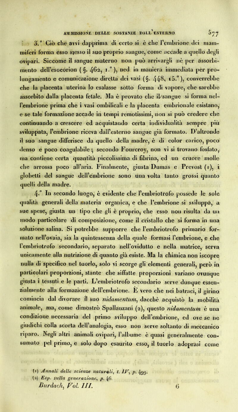 3/ Ciò che avvi dapprima di certo si è che l’embiiooe dei niam- niiferi forma esso smesso il suo proprio sangue, come accade a quello degli ovipari. Siccome il sangue materno non può arrivargli nè per assorbi- mento dell’esocorion ( §. 462, i.*^), ned in maniera immediata per pro- lungamento e comunicazione diretta dei vasi (§. 44^i converrebbe che la placenta uterina lo esalasse sotto forma di vapore, che sarebbe assorbito dalla placenta fetale. Ma è provato che il/sangue si forma nel- l’embrione prima che i vasi ombilicali e la placenta embrionale esistano, e se tale formazione accade in tempi remotissimi, non si può credere che continuando a crescere ed acquistando certa individualità sempre più sviluppata, l’embrione riceva dall’esterno sangue già formato. D’altronde il suo sangue differisce da quello della madre, è di color carico, poco <lenso e poco coagulabile^ secondo Fourcroj, non vi si trovano fosfato, ma contiene certa quantità piccolissima di fibrina, ed un cruore molle che arrossa poco all’aria. Finalmente, giusta Dumas e Prevost (1), i globetti del sangue dell’embrione sono una volta tanto grossi quanto quelli della madre. 4.“ In secondo luogo, è evidente che l’embriotrofo possedè le sole qualità generali della materia organica, e che l’embrione si sviluppa, a sue spese, giusta un tipo che gli è proprio, che esso non risulta da un modo particolare di composizione, come il cristallo che si forma in una soluzione salina. Si potrebbe supporre che l’embriotrofo primario for- mato nell’ovaia, sia la quintessenza della quale formasi l’embrione, e che l’embriotrofo secondario, separato nell’ovidutto e nella matrice, serva unicamente alla nutrizione di quanto già esiste. Ma la chimica non iscopre nulla di specifico nel tuorlo, solo vi scorge gli elementi generali, però in particolari proporzioni, stante che siffatte proporzioni variano ovunque giusta i tessuti e le parti. L’enibriotrofo secondario serve dunque essen- zialmente alla formazione dell’embrione. E vero che nei bairaci, il girino comincia dal divorare il suo nidamentiim^ dacché acquistò la mobilità animale, ma, come dimostrò Spallanzani (2), questo nidamentutn è una condizione necessaria del primo sviluppo dell’embrione, ed ove se ne giudichi colla scorta dell’analogia, esso non serve soltanto di meccanico riparo. Negli altri animali ovipari, l’albume è quasi generalmente con^ sumato pel primo, e solo dopo esaurito esso, il tuorlo adoprasì come (1) Annali delle scienze naturali^ t. IV^ p. 499. (2) Esp. sulla generazione^ p. 46.