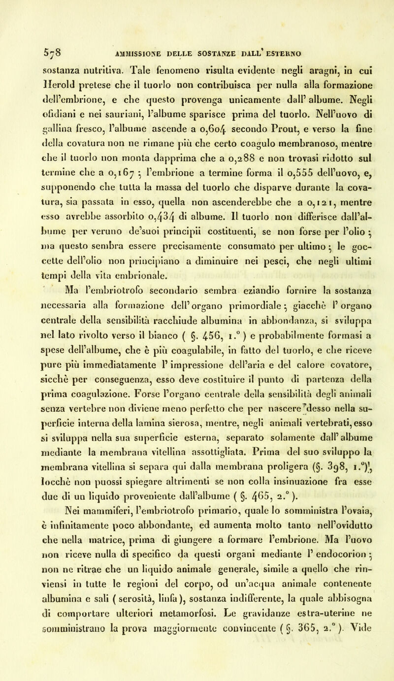 sostanza nutritiva. Tale fenomeno risulta evidente negli aragni, in cui Herold pretese che il tuorlo non contribuisca per nulla alla formazione dell’embrione, e che questo provenga unicamente dall’ albume. Negli ofidlani e nei saurianl, l’albume sparisce prima del tuorlo. Nell’uovo di gallina fresco, l’albume ascende a o,6o4 secondo Prout, e verso la fine della covatura non ne rimane più che certo coagulo membranoso, mentre che il tuorlo non monta dapprima che a 0,288 e non trovasi ridotto sul termine che a 0,167 ó l’embrione a termine forma il o,555 dell’uovo, e, supponendo che tutta la massa del tuorlo che disparve durante la cova- tura, sia passata in esso, quella non ascenderebbe che a 0,121, mentre esso avrebbe assorbito o,434 di albume. Il tuorlo non differisce dall’al- bume per veruno de’suoi princlpii costituenti, se non forse per l’olio ^ ma questo sembra essere precisamente consumato per ultimo ^ le goc- cette dell’olio non principiano a diminuire nei pesci, che negli ultimi tempi della vita embrionale. Ma l’embrlotrofo secondario sembra eziandio fornire la sostanza necessaria alla formazione dell’organo primordiale^ giacche l’organo centrale della sensibilità racchiude albumina in abbondanza, si sviluppa nel lato rivolto verso il bianco ( §. 466, i.° ) e probabilmente formasi a spese dell’albume, che è più coagulabile, in fatto del tuorlo, e che riceve pure più immediatamente l’impressione dell’aria e del calore covatore, sicché per conseguenza, esso deve costituire II punto di partenza della prima coagulazione. Forse l’organo centrale della sensibilità degli animali senza vertebre non diviene meno perfetto che per nascere^desso nella su- perficie interna della lamina sierosa, mentre, negli animali vertebrati, esso sì sviluppa nella sua superficie esterna, separato solamente dall’albume mediante la membrana vitellina assottigliata. Prima del suo sviluppo la membrana vitellina sì separa qui dalla membrana proligera (§. 3g8, i.®)’, loccbè non puossi spiegare altrimenti se non colla insinuazione fra esse due di un lìquido proveniente dall’albume ( §. 4^6, 2.*^ ). Nel mammiferi, l’embriotrofo primario, quale lo somministra l’ovaia, é infinitamente poco abbondante, ed aumenta molto tanto nell’ovidutto che nella matrice, prima di giungere a formare l’embrione. Ma l’uovo non riceve nulla di specifico da questi organi mediante 1’ endocorion • non ne ritrae che un liquido animale generale, simile a quello che rìn- vlensì in tutte le regioni del corpo, od un’acqua animale contenente albumina e sali ( serosìtà, linfa), sostanza indifferente, la quale abbisogna di comportare ulteriori metamorfosi. Le gravidanze estra-uterlne ne soinmluislrano la prova maggiormente convincente ( §. 365, 2.** ). Vide
