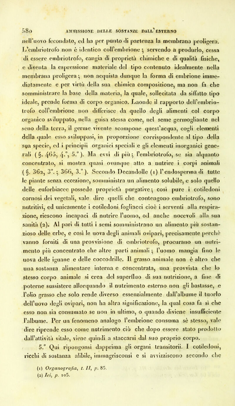 nciruovo feconclatOj eJ ha per punto di partenza la membrana proligera, L’emhnolrofo non è identico colPembrione ^ servendo a produrlo, cessa di lassere embriotrofo, cangia di proprietà cbimiche e di qualità fisiche, e dijenta la espressione materiale del tipo contenuto Idealmente nella mei^ibrana proligera *, non acquista dunque la forma di embrione imme- diatamente e per virtù della sua chimica composizione, ma non fa che somministrare la base della materia, la quale, sollecitata da siffatto tipo ideale, prende forma di corpo organico. Laonde il rapporto dell’embrio- Irofo coll’embrione non differisce da quello degli alimenti col corpo organico sviluppato, nella guisa stessa come, nel seme germogliante nel seno della terra, il germe vivente scompone quest’acqua, cogli elementi della quale esso sviluppasi, in proporzione corrispondente al tipo della sya specie, ed i principìi organici speciali e gli elementi inorganici gene- rali ( §. 4^5, 4*^5 )• evvi di più ^ l’embriotrofo, se sia alquanto concentrato, si mostra quasi ovuncpie atto a nutrire i corpi animali ( §. 302, 3“. *, 366, 3.” ). Secondo Decandolle (i) l’endosperma di tutte le piante senza eccezione, somministra un alimento solubile, e solo quello delle euforbiaccc possedè proprietà purgative *, così pure i cotiledoni cornosi dei vegetali, vale dire quelli che contengono embriotrofo, sono nutritivi, ed unicamente I cotiledoni fogliacei cioè i serventi alla respira- zione, riescono incapaci di nutrire l’uomo, od anche nocevoll alla sua sanità (2). Al pari di tutti i semi somministrano un alimento più sostan- zioso delle erbe, e così le uova degli animali ovipari, precisamente perchè vanno forniti di una provvisione di embriotrofo, procurano un nutri- mento più concentrato che altre parti animali ; l’uomo mangia fino le uova delle iguane e delle coccodrille. Il grasso animale non è altro che una sostanza alimentare interna e concentrata, una provvista che lo stesso corpo animale si crea del superfluo di sua nutrizione, a fine di poterne sussistere allorquando il nutrimento esterno non gli bastasse, e l’olio grasso che solo rende diverso essenzialmente dall’albume il tuorlo dell’uovo degli ovipari, non ha altra significazione, la qual cosa fa sì che esso non sia consumato se non in ultimo, o quando diviene insufficiente l’albume. Per un fenomeno analogo l’embrione consuma sè stesso, vale dire riprende esso come nutrimento ciò che dopo essere stato prodotto dall’attività vitale, viene quindi a staccarsi dal suo proprio corpo. 5.” Qui ripongonsi dapprima gli organi transitorii. I cotiledoni, ricchi di sostanza allblle, Immagrlsconsi e si avvizziscono secondo che (1) Organografia^ t. //, p. 85. (2) /r/, p. io5.