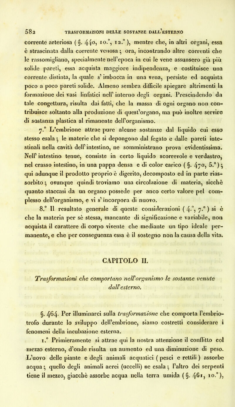 corrente arteriosa ( §. )? mentre che, in altri organi, essa è strascinata dalla corrente venosa ^ ora, incontrando altre correnti che le rassomigliano, specialmente nell’epoca in cui le vene assunsero già più solide pareti, essa acquista maggiore indipendenza, e costituisce una corrente distinta, la quale s’imbocca in una vena, persiste ed acquista poco a poco pareti solide. Almeno sembra difficile spiegare altrimenti la formazione dei vasi linfatici nell’ interno degli organi. Prescindendo da tale congettura, risulta dai fatti, che la massa di ogni organo non con- tribuisce soltanto alla produzione di quest’organo, ma può inoltre servire di sostanza plastica al rimanente dell’organismo. L’embrione attrae pure alcune sostanze dal liquido cui esso stesso esala ^ le materie che si depongono dal fegato e dalle pareti inte- stinali nella cavità dell’intestino, ne somministrano prova evidentissima. Nell’ intestino tenue, consiste in certo liquido scorrevole e verdastro, nel crasso intestino, in una pappa densa e di color carico ( §. 470, 5.°) ^ qui adunque il prodotto proprio è digerito, decomposto ed in parte rias- sorbito ^ ovunque quindi troviamo una circolazione di materia, sicché quanto staccasi da un organo possedè per anco certo valore pel com- plesso dell’organismo, e vi s’incorpora di nuovo. 8.® Il resultato generale di queste considerazioni ( 4-'*5 7-° ) si è che la materia per sé stessa, mancante di significazione e variabile, non acquista il carattere di corpo vivente che mediante un tipo ideale per- manente, e che per conseguenza essa é il sostegno non la causa della vita. CAPITOLO II. Trasformazioni che comportano neWorganismo le sostanze venute dalV esterno. §. 464- r*er illuminarci sulla trasformazione che comporta l’embrio- trofo durante lo sviluppo dell’embrione, siamo costretti considerare i fenomeni della incubazione esterna. i.° Primieramente si attrae qui la nostra attenzione il conflitto col mezzo esterno, d’onde risulta un aumento ed una diminuzione di peso. L’uovo delle piante e degli animali acquatici ( pesci e rettili ) assorbe acqua ^ quello degli animali aerei (uccelli) ne esala ^ l’altro dei serpenti tiene il mezzo, giacché assorbe acqua nella terra umida (§. 461, io.®),