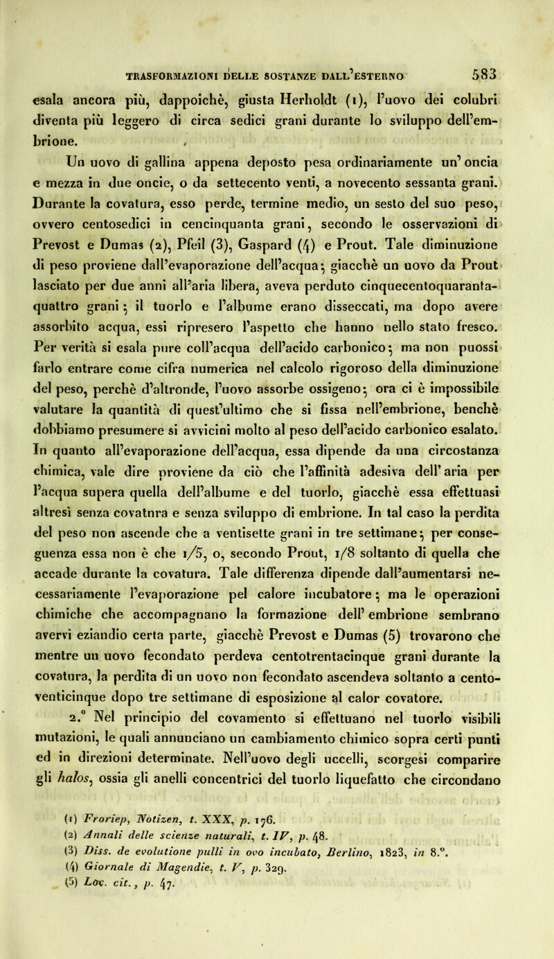 esala ancora più, dappoiché, giusta Herholdt (i), l’uovo dei colubri diventa più leggero di circa sedici grani durante lo sviluppo dell’em- brione. Un uovo di gallina appena deposto pesa ordinariamente un’ oncia e mezza in due onde, o da settecento venti, a novecento sessanta grani. Durante la covatura, esso perde, termine medio, un sesto del suo peso, ovvero centosedici in cencinquanta grani, secondo le osservazioni di Prevost e Dumas (2), Pfeil (3), Gaspard (4) e Prout. Tale diminuzione di peso proviene dall’evaporazione dell’acqua*, giacché un uovo da Prout* lasciato per due anni all’aria libera, aveva perduto cinquecentoquaranta- quattro grani* il tuorlo e l’albume erano disseccati, ma dopo avere assorbito acqua, essi ripresero l’aspetto che hanno nello stato fresco. Per verità si esala pure coll’acqua dell’acido carbonico^ ma non puossi farlo entrare come cifra numerica nel calcolo rigoroso della diminuzione del peso, perchè d’altronde, l’uovo assorbe ossigeno* ora ci è impossibile valutare la quantità di quest’ultimo che si fissa nell’embrione, benché dobbiamo presumere si avvicini molto al peso dell’acido carbonico esalato. Inquanto all’evaporazione dell’acqua, essa dipende danna circostanza chimica, vale dire proviene da ciò che l’affinità adesiva dell’ aria per l’acqua supera quella dell’albume e del tuorlo, giacché essa effettuasi altresì senza covatura e senza sviluppo di embrione. In tal caso la perdita del peso non ascende che a ventisette grani in tre settimane^ per conse- guenza essa non è che i/5, o, secondo Prout, 1/8 soltanto di quella che accade durante la covatura. Tale differenza dipende dall’aumentarsi ne- cessariamente l’evaporazione pel calore incubatore 5 ma le operazioni chimiche che accompagnano la formazione dell’ embrione sembrano avervi eziandio certa parte, giacché Prevost e Dumas (5) trovarono che mentre uu uovo fecondato perdeva centotrentacìnque granì durante la covatura, la perdita di un uovo non fecondato ascendeva soltanto a cento- venticinque dopo tre settimane di esposizione al calor covature. 2.“ Nel principio del covamento si effettuano nel tuorlo visibili mutazioni, le quali annunciano un cambiamento chimico sopra certi punti ed in direzioni determinate. Nell’uovo degli uccelli, scorgesi comparire gli halos^ ossia gli anelli concentrici del tuorlo liquefatto che circondano (1) Froriep, Wotizen, t. XXX, p. ij6. (2) Annali delle scienze naturali^ t.IV, p. (3) Diss. de evolutione pulii in oro incubato^ Berlino^ 1823, in 8.'’. (4) Giornale di Magendie^ t. V, p. 329.