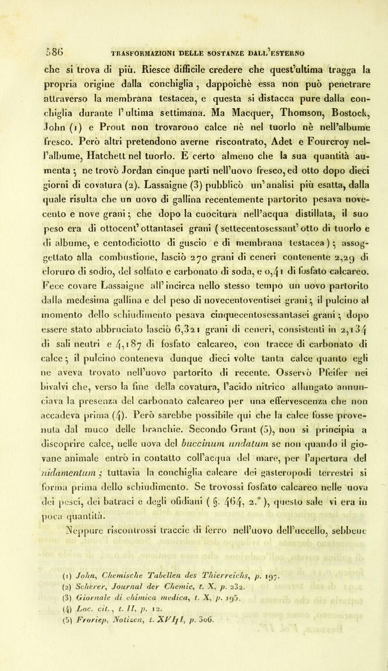che si trova di più. Riesce difficile credere che quest’ultima tragga la propria origine dalla conchiglia, dappoiché essa non può penetrare attraverso la membrana testacea, e questa si distacca pure dalla con- chiglia durante l’ultima settimana. Ma Macquer, Thomson, Rostock, John (j) e Prout non trovarono calce nè nel tuorlo nè nell’albume fresco. Però altri pretendono averne riscontrato, Adet e Fourcroy nel- l’albume, Hatchett nel tuorlo. E certo almeno che la sua quantità au- menta ne trovò Jordan cinque parti nell’uovo fresco, ed otto dopo dieci giorni di covatura (2). Lassaigne (3) pubblicò un’analisi più esatta, dalla quale risulta cbe un uovo di gallina recentemente partorito pesava nove- cento e nove grani ; che dopo la cuocitura nell’acqua distillata, il suo peso era di ottocent’ottantasei grani ( settecentosessant’otto di tuorlo e di albume, e centodiciotto di guscio e di membrana testacea ) • assog- gettato alla combustione, lasciò 2yo grani di ceneri contenente 2,29 di cloruro di sodio, del solfato e carbonato di soda, e 0,4 * di fosfato calcareo. Fece covare J^assaigne all’incirca nello stesso tempo un uovo partorito dalla medesima gallina e del peso di novecentoventisei grani ^ il pulcino al momento dello schiudiniento pesava cinquecentosessantasei grani dopo essere stato abbruciato lasciò 6,821 grani di ceneri, consistenti in 2,184 di sali neutri e 4i*^7 fosfato calcareo, con tracce di carbonato di calce ^ il pulcinò conteneva dunque dieci volte tanta calce quanto egli ne aveva trovato nell’uovo partorito di recente. Osservò Pfeifer nei bivalvi che, verso la fine della covatura, l’acido nitrico allungato annun- ciava la presenza del carbonato calcareo per una effervescenza che non accadeva prima (4). Però sarebbe possibile qui che la calce fosse prove- nuta dal muco delle branchie. Secondo Grant (5), non si principia a discoprire calce, nelle uova del biiccìnum iindatiim se non (piando il gio- vane animale entrò in contatto coll’acqua del mar(?, per l’apertura del nidamentum / tuttavia la conchiglia calcare dei gasteropodi terrestri si forma prima dello scliiudirnento. Se trovossi fosfato calcareo nelle uova dei pesci, dei batraci e degli ofldlani ( §. 41^4? )’> questo sale vi era in poca quantità. Neppure risconlrossi traccie di ferro nell’uovo dell’uccello, sebbene (1) John^ Chemische Tabellen des Thierreichs^ p. 197. (2) Scherer^ Journal der Chemie^ t. X, p. 282. (3) Giornale di chimica medica^ t. X, p. iq5. (4) Loc. eil. ^ t. //, p. 12.
