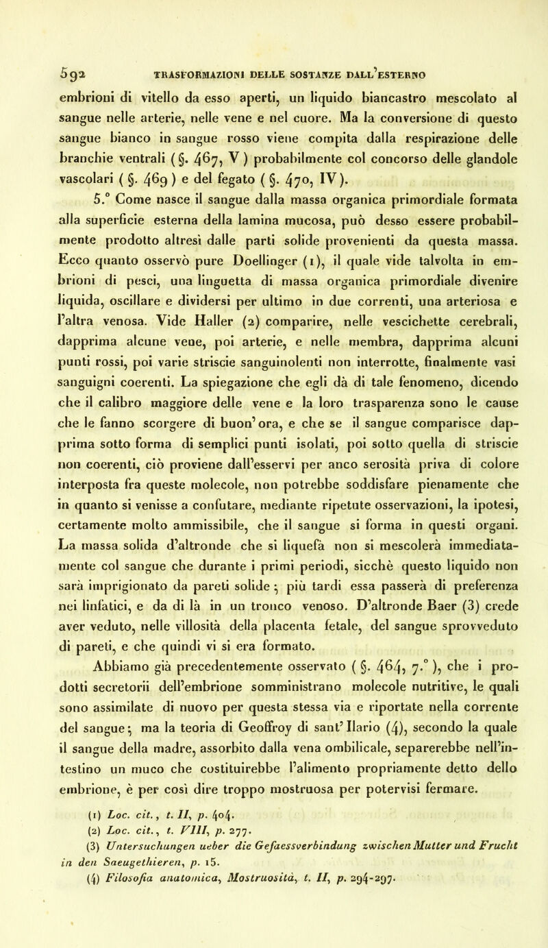 embrioni di vitello da esso aperti, un liquido biancastro mescolato al sangue nelle arterie, nelle vene e nel cuore. Ma la conversione di questo sangue bianco in sangue rosso viene compita dalla respirazione delle branchie ventrali ( §. 4^7? ^ ) probabilmente col concorso delle glandolo vascolari ( §. 469 ) e del fegato ( §. 470, IV). 5.° Come nasce il sangue dalla massa organica primordiale formata alla superficie esterna della lamina mucosa, può desso essere probabil- mente prodotto altresì dalle parti solide provenienti da questa massa. Ecco quanto osservò pure Doellinger (i), il quale vide talvolta in em- brioni di pesci, una linguetta di massa organica primordiale divenire lìquida, oscillare e dividersi per ultimo in due correnti, una arteriosa e l’altra venosa. Vide Haller (2) comparire, nelle vescichette cerebrali, dapprima alcune vene, poi arterie, e nelle membra, dapprima alcuni punti rossi, poi varie striscie sanguinolenti non interrotte, finalmente vasi sanguigni coerenti. La spiegazione che egli dà di tale fenomeno, dicendo che il calibro maggiore delle vene e la loro trasparenza sono le cause che le fanno scorgere dì buon’ora, e che se il sangue comparisce dap- prima sotto forma di semplici punti isolati, poi sotto quella di striscie non coerenti, ciò proviene dall’esservi per anco serosità priva di colore interposta fra queste molecole, non potrebbe soddisfare pienamente che in quanto si venisse a confutare, mediante ripetute osservazioni, la ipotesi, certamente molto ammissibile, che il sangue si forma in questi organi. La massa solida d’altronde che si liquefa non si mescolerà immediata- mente col sangue che durante i primi periodi, sicché questo liquido non sarà imprigionato da pareti solide ^ più tardi essa passerà di preferenza nei linfatici, e da di là in un tronco venoso. D’altronde Baer (3) crede aver veduto, nelle villosità della placenta fetale, del sangue sprovveduto di pareti, e che quindi vi si era formato. Abbiamo già precedentemente osservato ( §. 4^4? 1° )? dotti secretorii dell’embrione somministrano molecole nutritive, le quali sono assimilate di nuovo per questa stessa via e riportate nella corrente del sangue*, ma la teoria di Geoffroy di sant’Ilario (4), secondo la quale il sangue della madre, assorbito dalla vena ombilicale, separerebbe nell’in- testino un muco che costituirebbe l’alimento propriamente detto dello embrione, è per così dire troppo mostruosa per potervisi fermare. (r) Loc. cit., t. II^ p. 4o4- (2) Loc. cit.., t. Vili., p. 277. (3) Untersuchungen ueher die Gefaessverbindung zwischen Mutter und Frucht in den Saeugethieren., p. i5.