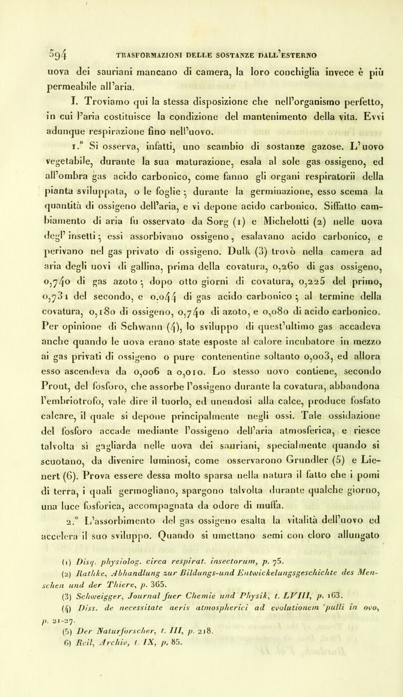 uova dei sauriani mancano di camera, la loro conchiglia invece è più permeabile all’aria. I. Troviamo qui la stessa disposizione che nell’organisino perfetto, in cui Paria costituisce la condizione del mantenimento della vita. Evvi adunque respirazione fino nell’uovo. I.” Si osserva, infatti, uno scambio di sostanze gazose. L’uovo vegetabile, durante la sua maturazione, esala al sole gas ossigeno, ed all’ombra gas acido carbonico, come fanno gli organi respiratorii della ; pianta sviluppata, o le foglie • durante la germinazione, esso scema la quantità di ossigeno dell’aria, e vi depone acido carbonico. Siffatto cam- biamento di aria fu osservato da Sorg (i) e Mlcbelotti (2) nelle uova degl’ insetti ^ essi assorbivano ossigeno, esalavano acido carbonico, e perivano nel gas privato di ossigeno. Dulk (3) trovò nella camera ad aria degli uovi di gallina, prima della covatura, 0,260 di gas ossigeno, 0,^4^ azoto • dopo otto giorni di covatura, 0,225 del primo, 0,-731 del secondo, e o.o44 di gas acido carbonico^ al termine della covatura, 0,180 di ossigeno, 0,74^ di azoto, e 0,080 di acido carbonico. Per opinione di Schwann (/j), Io sviluppo di quest’ultimo gas accadeva anche quando le uova erano state esposte al calore incubatore in mezzo ai gas privati di ossigeno o pure contenentlne soltanto o,oo3, ed allora esso ascendeva da 0,006 a 0,010. Lo stesso uovo contiene, secondo Prout, del fosforo, che assorbe l’ossigeno durante la covatura, abbandona l’embriotrofo, vale dire il tuorlo, ed unendosi alla calce, produce fosfato calcare, il quale si depone principalmente negli ossi. Tale ossidazione del fosforo accade mediante l’ossigeno dell’aria atmosferica, e riesce talvolta sì gagliarda nelle uova dei sauriani, specialmente quando si scuotano, da divenire luminosi, come osservarono Grundier (5) e Lie- nert (6). Prova essere dessa molto sparsa nella natura il fatto che i pomi di terra, i quali germogliano, spargono talvolta durante qualche giorno, una luce fosforica, accompagnata da odore di muffa. 2.” L’assorbimento del gas ossigeno esalta la vitalità dell’uovo ed accelera il suo sviluppo. Quando si umettano semi con cloro allungato (1) Disq. physiolog. circa respirai. ìnsectorum, p. (2) Ratìike., Abhandlung zur Bilclungs-und Entwickelungsgeschichte des Men- schen und der Thiere., p. 365. (3) Schweigger., Journal fuer Chemie und Physik., t. LVIII., p. i63. (4) Diss. de necessitate aeris atmospherici ad evolutionem ‘pulii in oro, p. 21-27. (5) Der Naturforscher^ t. ///, p. 218.