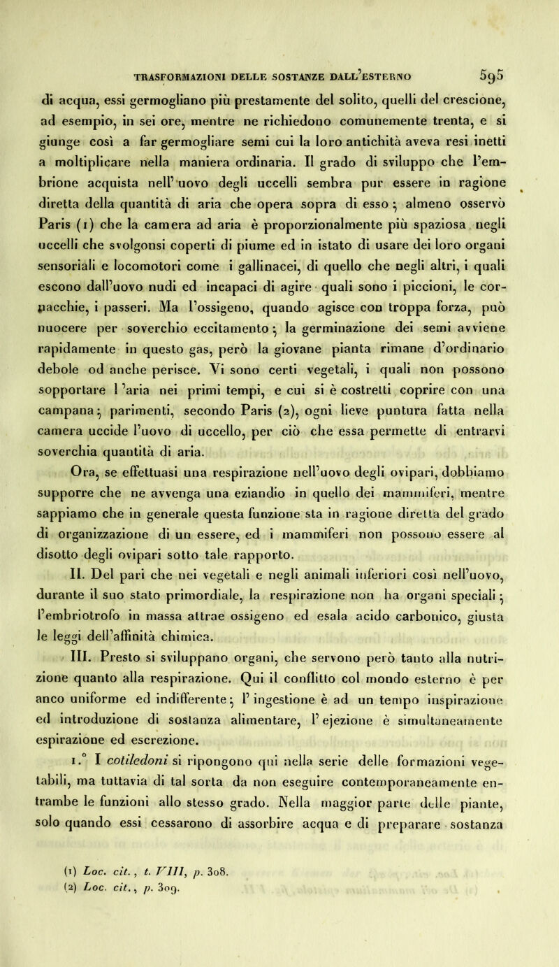 <]i acqua, essi germogliano più prestamente del solito, quelli del crescione, ad esempio, in sei ore, mentre ne richiedono comunemente trenta, e si giunge così a far germogliare semi cui la loro antichità aveva resi inetti a moltiplicare nella maniera ordinaria. Il grado di sviluppo che l’em- brione acquista nell’ uovo degli uccelli sembra pur essere in ragione diretta della quantità di aria che opera sopra di esso ^ almeno osservò Paris (i) che la camera ad aria è proporzionalmente più spaziosa negli uccelli che svolgonsi coperti di piume ed in istato di usare dei loro organi sensoriali e locomotori come i gallinacei, di quello che negli altri, i quali escono dall’uovo nudi ed incapaci di agire ■ quali sono i piccioni, le cor- iiacchie, i passeri. Ma l’ossigeno, quando agisce con troppa forza, può nuocere per soverchio eccitamento *, la germinazione dei semi avviene rapidamente in questo gas, però la giovane pianta rimane d’ordinario debole od anche perisce. Vi sono certi vegetali, i quali non possono sopportare l’aria nei primi tempi, e cui si è costretti coprire con una campana^ parimenti, secondo Paris (2), ogni lieve puntura fatta nella camera uccide l’uovo di uccello, per ciò che essa permette di entrarvi soverchia quantità di aria. Ora, se effettuasi una respirazione nell’uovo degli ovipari, dobbiamo supporre che ne avvenga una eziandio in quello dei mammiferi, mentre sappiamo che in generale questa funzione sta in ragione diretta del grado di organizzazione di un essere, ed i mammiferi non possono essere al disotto degli ovipari sotto tale rapporto. II. Del pari che nei vegetali e negli animali inferiori così nell’uovo, durante il suo stato primordiale, la respirazione non ha organi speciali ^ l’embriotrofo in massa attrae ossigeno ed esala acido carbonico, giusta le leggi dell’affinità chimica. III. Presto si sviluppano organi, che servono però tanto alla nutri- zione quanto alla respirazione. Qui il conflitto col mondo esterno è per anco uniforme ed indiflerente ^ l’ingestione è ad un tempo inspirazione ed introduzione di sostanza alimentare, l’ejezione è sirnultaneaniente espirazione ed escrezione. i.** I cotiledoni ripongono qui nella serie delle formazioni vege- tabili, ma tuttavia di tal sorta da non eseguire contemporaneamente en- trambe le funzioni allo stesso grado. Nella maggior parte delle piante, solo quando essi cessarono di assorbire acqua e di preparare sostanza (1) Loc. cit., t. Vili, p. 3o8. (2) Loc. cit,, p. 3oq.
