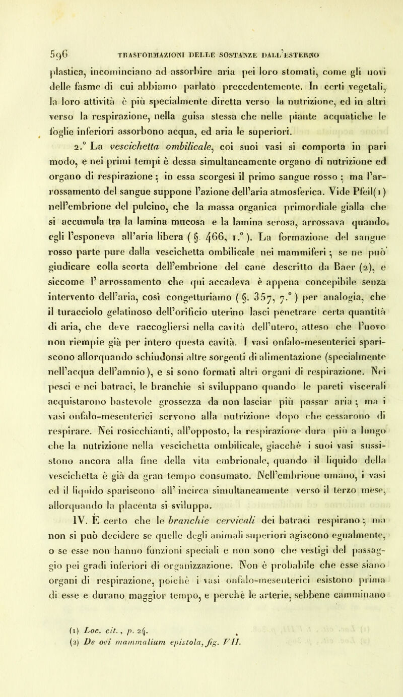 plastica, incominciano ad assorbire aria pei loro stornati, come gli uovi ilelle fasme di cui abbiamo parlato precedentemente. In certi vegetali, la loro attività è più specialmente diretta verso la nutrizione, ed in altri verso la respirazione, nella guisa stessa che nelle piante acquatiche le toglie inferiori assorbono acqua, ed aria le superiori. 2.“ La vescichetta omhilicale^ coi suoi vasi si comporta in pari modo, e nei primi tempi è dessa simultaneamente organo di nutrizione ed organo di respirazione in essa scorgesi il primo sangue rosso • ma Par- rossamento del sangue suppone l’azione dell’aria atmosferica. Vide Pfeil(i ) nell’embrione del pulcino, che la massa organica primordiale gialla che si accumula tra la lamina mucosa e la lamina serosa, arrossava quando. egli l’esponeva all’aria libera ( §. 4^6, i.°). La formazione del sangue rosso parte pure dalla vescichetta ombilicale nei mammiferi • se ne può giudicare colla scorta dell’embrione del cane descritto da Baer (2), e siccome 1’ arrossamento che qui accadeva è appena concepibile senza intervento dell’aria, cosi congetturiamo ( §. 35^, 'j.^) per analogia, che il turacciolo gelatinoso dell’orificio uterino lasci penetrare certa quantità di aria, che deve raccogliersi nella cavità dell’utero, atteso che l’uovo non riempie già per intero questa cavità. I vasi onfalo-mesenterici spari- scono allorquando schiudonsi altre sorgenti di alimentazione (specialmente nell’acqua dell’amnio), e si sono formati altri organi di respirazione. Nei pesci e nei batraci, le branchie si sviluppano quando le pareti viscerali acquistarono bastevole grossezza da non lasciar più passar aria • ma i vasi onfalo-mesenterici servono alla nutrizione dopo che cessarono di respirare. Nei rosicchianti, all’opposto, la respirazione dura più a lungo che la nutrizione nella vescichetta ombilicale, giacché i suoi vasi sussi- stono ancora alla fine della vita embrionale, quando il liquido della vescichetta è già da gran tempo consumato. Nell’embrione umano, i vasi ed il liquido spariscono all’ incirca simultaneamente verso il terzo mese, allorquando la placenta si sviluppa. IV. E certo che le branchie cervicali dei batraci respirano rria non si può decidere se quelle degli animali superiori agiscono egualmente, o se esse non hanno funzioni speciali e non sono che vestigi del passag- gio pei gradi inferiori di organizzazione. Non è probabile che esse siano organi di respirazione, poìcim i vasi onlalo-mesenterici esistono piima di esse e durano maggior tempo, e perchè le arterie, sebbene camminano (i) Loc. cif. , /). 24. {2) De ovi rnammaliuin epistola, fig. T'\TI.