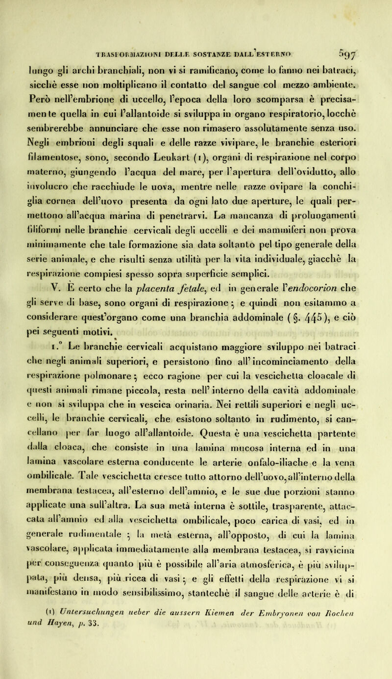 lungo gli archi branchiali, non vi si ramificano, come lo fanno nei ballaci, sicché esse non moltipllcano il contatto del sangue col mezzo ambiente. Però nell’embrione di uccello, l’epoca della loro scomparsa è precisa- mente quella in cui l’allantoide si sviluppa in organo respiratorio, locchè sembrerebbe annunciare che esse non rimasero assolutamente senza uso. Negli embrioni degli squali e delle razze vivipare, le branchie esteriori filamentose, sono, secondo Leuhart (i), organi di respirazione nel corpo materno, giungendo l’acqua del mare, per l’apertura deirovldutto, allo involucro che racchiude le uova, mentre nelle razze ovipare la conchi- glia cornea dell’uovo presenta da ogni lato due aperture, le quali per- mettono all’acqua marina di penetrarvi. La mancanza di prolungamenti filiformi nelle branchie cervicali degli uccelli e dei mammiferi non prova minimamente che tale formazione sia data soltanto pel tipo generale della serie animale, e che risulti senza utilità per la vita individuale, giacché la respirazione compiesi spesso sopra superficie semplici. V. E certo che la placenta fetale^ ed in generale Vendocorion che gli serve di base, sono organi di respirazione ^ e quindi non esitammo a considerare quest’organo come una branchia addominale ( §. 44^)? ® pei seguenti motivi. I.” Le branchie cervicali acquistano maggiore sviluppo nei batraci. che negli animali superiori, e persistono fino all’incominciamento della respirazione polmonare ^ ecco ragione per cui la vescichetta cloacale di questi animali rimane piccola, resta nell’ interno della cavità addominale e non si sviluppa che in vescica orinaria. Nei rettili superiori e negli uc- celli, le branchie cervicali, che esistono soltanto in rudimento, si can- cellano per far luogo all’allantoide. Questa é una vescichetta partente dalla cloaca, che consiste in una lamina mucosa interna ed in una lamina vascolare esterna conducente le arterie onfalo-iliache e la vena ombilicale. Tale vescichetta cresce tutto attorno dell’uovo,all’interno della membrana testacea, all’esterno dell’amnio, e le sue due porzioni stanno applicate una sull’altra. La sua metà interna é sottile, trasparente, attac- cata alfamnio ed alla vescichetta ombilicale, poco carica di vasi, ed in generale rufiimentale ^ la uìelà esterna, all’opposto, di cui la lamina vascolare, applicata immediatamente alla membrana testacea, si ravvicina per conseguenza quanto più é possibile all’aria atmosferica, é più svilup- pata, più densa, più.ricca di vasi* e gli effetti della respirazione vi si manifestano in modo sensibilissimo, stanteché il sangue delle arterie é di (i) Untersuchungen ueber die aussern Kiemen der Embryonen von Kochen und Hayen^ p, 33.