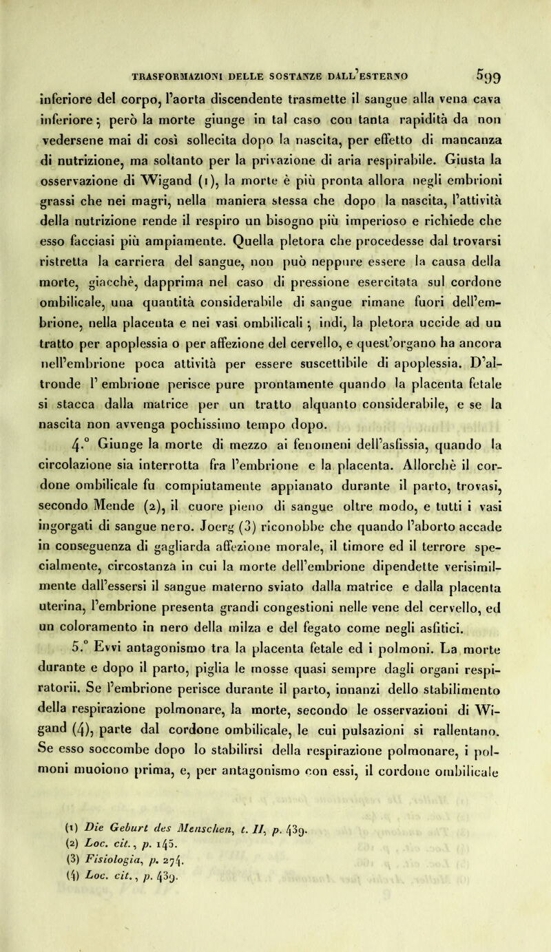 inferiore del corpo, l’aorta discendente trasmette il sangue alla vena cava inferiore ^ però la morte giunge in tal caso con tanta rapidità da non vedersene mai di così sollecita dopo la nascita, per effetto di mancanza di nutrizione, ma soltanto per la privazione di aria respirabile. Giusta la osservazione di Wigand (i), la morte è più pronta allora negli embrioni grassi che nei magri, nella maniera stessa che dopo la nascita, l’attività della nutrizione rende il respiro un bisogno più imperioso e richiede che esso facciasi più ampiamente. Quella pletora che procedesse dal trovarsi ristretta la carriera del sangue, non può neppure essere la causa della morte, giacche, dapprima nel caso di pressione esercitata sul cordone ombilicale, una quantità considerabile di sangue rimane fuori dell’em- brione, nella placenta e nei vasi ombilicali *, indi, la pletora uccide ad uu tratto per apoplessia o per affezione del cervello, e quest’organo ha ancora nell’embrione poca attività per essere suscettibile di apoplessia. D’al- tronde 1’ embrione perisce pure prontamente quando la placenta fetale si stacca dalla matrice per un tratto alquanto considerabile, e se la nascita non avvenga pochissimo tempo dopo. 4. ° Giunge la morte di mezzo ai fenomeni dell’asfissia, quando la circolazione sia interrotta fra l’embrione e la placenta. Allorché il cor- done ombilicale fu compiutamente appianato durante il parto, trovasi, secondo Mende (2), il cuore pieno di sangue oltre modo, e tutti i vasi ingorgati di sangue nero. Joerg (3) riconobbe che quando l’aborto accade in conseguenza di gagliarda affezione morale, il timore ed il terrore spe- cialmente, circostanza in cui la morte dell’embrione dipendette verisimil- mente dall’essersi il sangue materno sviato dalla matrice e dalla placenta uterina, l’embrione presenta grandi congestioni nelle vene del cervello, ed un coloramento in nero della milza e del fegato come negli asfitici. 5.  Evvi antagonismo tra la placenta fetale ed i polmoni. La morte durante e dopo il parto, piglia le mosse quasi sempre dagli organi respi- ratorii. Se l’embrione perisce durante il parto, innanzi dello stabilimento della respirazione polmonare, la morte, secondo le osservazioni di Wi- gand (4), parte dal cordone ombilicale, le cui pulsazioni si rallentano. Se esso soccombe dopo lo stabilirsi della respirazione polmonare, i pol- moni muoiono prima, e, per antagonismo con essi, il cordone ombilicale (t) Die Geburt des Menschen^ t. //, p. 439. (2) Loc. cit.^ p. 145. (3) Fisiologia^ p. 274. (4) Loc. cit., p. 439.