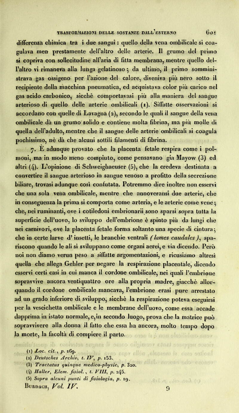 differenza chimica tra i due sangui : quello della Tena ombilicale si coa- gulava men prestamente dell’altro delle arterie. Il grumo del primo si copriva con sollecitudine all’aria di fitta membrana, mentre quello del- l’altro vi rimaneva alla lunga gelatinoso ^ da ultimo, il primo sommini- strava gas ossigeno per l’azione del calore, diveniva più nero sotto il recipiente della macchina pneumatica, ed acquistava color più carico nel gas acido carbonico, sicché comportavasi più alla maniera del sangue arterioso di quello delle arterie ombilicali (i). Siffatte osservazioni si accordano con quelle di Lavagna (2), secondo le quali il sangue della vena ombilicale dà un grumo solido e contiene molta fibrina, ma più molle di quella dell’adulto, mentre che il sangue delle arterie ombilicali si coagula pochissimo, nè dà che alcuni sottili filamenti di fibrina. y. E adunque provato che la placenta fetale respira come i pol- moni, ma in modo meno compiuto, come pensavano già Mayow (3) ed altri (4). L’opinione di Schweighaeuser (5), che la credeva destinata a convertire il sangue arterioso in sangue venoso a profitto della secrezione biliare, trovasi adunque così confutata. Potremmo dire inoltre non esservi che una sola vena ombilicale, mentre che annoveransi due arterie, che in conseguenza la prima si comporta come arteria, e le arterie come vene ^ che, nei ruminanti, ove i cotiledoni embrionarii sono sparsi sopra tutta la superficie dell’uovo, lo sviluppo dell’embrione è spinto più da lungi che nei carnivori, ove la placenta fetale forma soltanto una specie di cintura- che in certe larve d’insetti, le branchie ventrali (lames caudalesspa- riscono quando le ali si sviluppano come organi aerei, e via dicendo. Però noi non diamo verun peso a siffatte argomentazioni, e ricusiamo altresì quella che allega Gehler per negare la respirazione placentale, dicendo esservi certi casi in cui manca il cordone ombilicale,* nei quali Pembrioue sopravvive ancora ventiquattro ore alla propria madre, giacché allor- quando il cordone ombilicale mancava, l’embrione crasi pure arrestato ad un grado inferiore di sviluppo, sicché la respirazione poteva eseguirsi per la vescichetta ombilicale e le membrane dell’uovo, come essa accade dapprima in istato normale, e,in secondo luogo, prova che la matrice può sopravvivere alla donna il fatto che essa ha ancora, molto tempo dopo la morte, la facoltà di compiere il parto. (1) Xoc. cit., p. 169. (2) Deutsches Archiv^ t. IV^ p. i53, (3) Tractatus quinque medico-physic^ p. 320. (4) Hallety Eleni, fisìol. , t. Vili,, p. 245. (5) Sopra alcuni punti di fisiologia,, p, 19. Burdach, Voi, IV» 9