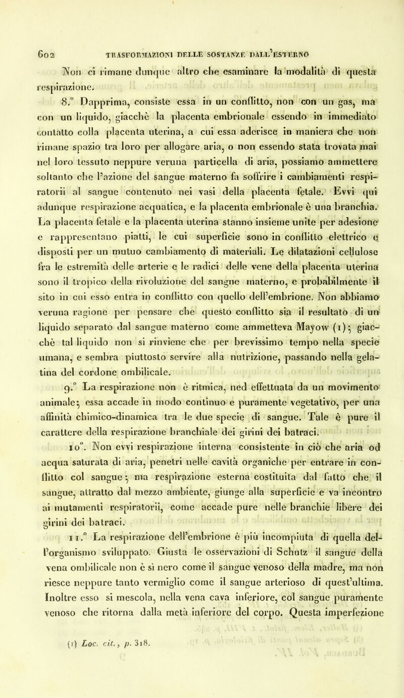 Non ci rimane dunque altro che esaminare la modalità di questa respirazione. 8. “ Dapprima, consiste essa in un conflitto, non con un gas, ma con un liquido, giacche la placenta embrionale essendo in immediato contatto colla placenta uterina, a cui essa aderisce in maniera che non- rimane spazio tra loro per allogare aria, o non essendo stata trovata mal nel loro tessuto neppure veruna particella di aria, possiamo ammettere soltanto che Pozione del sangue materno fa soffrire i cambiamenti respi- ratori! al sangue contenuto nel vasi della placenta fetale. Evvi qui adunque respirazione acquatica, e la placenta embrionale è una branchia. La placenta fetale e la placenta uterina stanno insieme unite per adesione e rappresentano piatti, le cui superficie sono in conflitto elettrico e disposti per un mutuo cambiamento di materiali. Le dilatazioni cellulose fra le estremità delle arterie e le radici delle vene della placenta uterina sono il tropico della rivoluzione del sangue materno, e probabilmente il sito in cui esso entra in conflitto con quello dell’embrione. Non abbiamo veruna ragione per pensare che questo conflitto sia il resultato di un liquido separato dal sangue materno come ammetteva Mayow (i)^ che tal liquido non si rinviene che per brevissimo tempo nella specie umana, e sembra piuttosto servire alla nutrizione, passando nella gela- tina del cordone ombilicale. 9. “ La respirazione non è ritmica, ned effettuata da un movimento animale^ essa accade in modo continuo e puramente vegetativo, per una affinità chimico-dinamica tra le due specie di sangue. Tale è pure il carattere della respirazione branchiale dei girini dei batraci. 10“. Non evvi respirazione interna consistente in ciò che aria od acqua saturata di aria, penetri nelle cavità organiche per entrare in con- llitto col sangue ^ ma respirazione esterna costituita dal fatto che il sangue, attratto dal mezzo ambiente, giunge alla superficie e va incontro ai mutamenti resplratorii, come accade pure nelle branchie Ubère dei irini dei batraci. ii.° La respirazione deirembrione è più incompiuta di quella del- l’organismo sviluppato. Giusta le osservazioni di Schutz il sangue della vena ombilicale non è sì nero come il sangue venoso della madre, ma non riesce neppure tanto vermiglio come il sangue arterioso di quest’ullima. Inoltre esso si mescola, nella vena cava inferiore, col sangue puramente venoso che ritorna dalla metà inferiore del corpo. Questa imperfezione (9 Loc. cit. j p, 318,