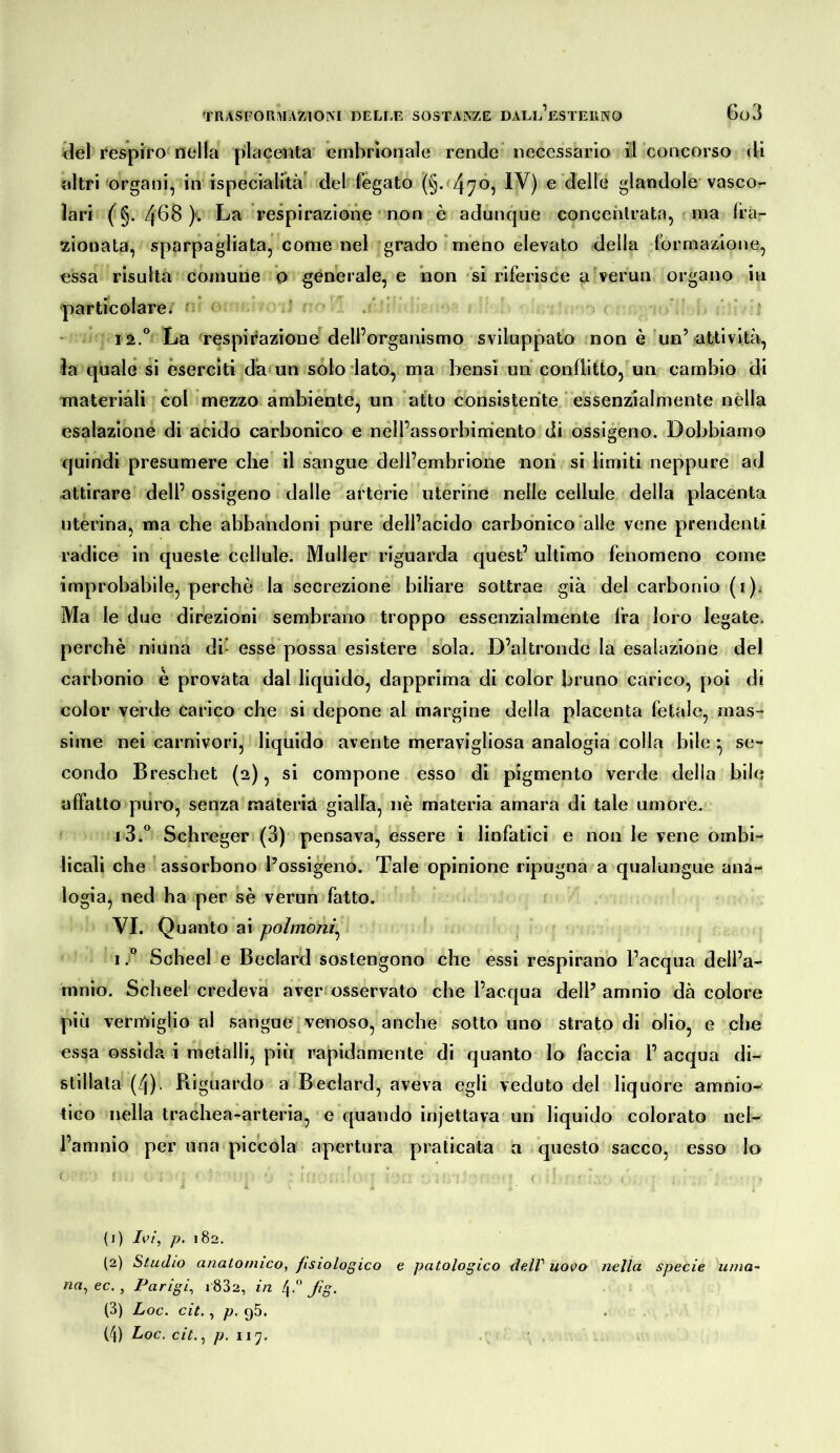 ilei i*espiro nella placenta embrionale rende necessario il concorso di altri organi, in [specialità' del fégato (§- 4705 IV) e delle glandolo'vasco- lari (§. 4bB). La respirazione non è adunque concentrata, f ma fra- !zionata, sparpagliata, come nel grado meno elevato della formazione, essa risulta comune o generale, e non si riferisce a verun organo in •particolare. ' . ‘ 12.^ La frespii’azioue^ dell’organismo sviluppato non è un’at-tivltà, la quale si eserciti dà un solo lato, ma bensì un conflitto, un cambio di materiali col mezzo ambiente, un atto consistente essenzialmente nella esalazione di acido carbonico e nell’assorbimento di ossigeno. Dobbiamo quindi presumere che il sangue dell’embrione non si limiti neppure ad attirare dell’ ossigeno dalle arterie uterine nelle cellule della placenta uterina, ma che abbandoni pure dell’acido carbonico‘alle vene prendenti radice in queste cellule. Müller riguarda quest’ ultimo fenomeno come improbabile, perchè la secrezione biliare sottrae già del carbonio (i). Ma le due direzioni sembrano troppo essenzialmente fra loro legate, perchè niuna di* esse possa esistere sola. D’altronde la esalazione del carbonio è provata dal liquido, dapprima di color bruno carico, poi di color verde carico che si depone al margine della placenta fetale, mas- sime nei carnivori, liquido avente meravigliosa analogia colla bile *, se- condo Breschet (2), si compone esso di pigmento verde della bile affatto puro, senza materia gialla, nè materia amara di tale umore. i 3.® Schreger (3) pensava, essere i linfatici e non le vene ombi- licali che assorbono l’ossigeno. Tale opinione ripugna a qualungue ana- logia, ned ha per sè verun fatto. VI. Quanto ai polmoni^ Scheel e Beclard sostengono che essi respirano l’acqua dell’a- mnio. Scheel credeva aver osservato che l’acqua dell’amnio dà colore più vermiglioni sangue venoso, anche sotto uno strato di olio, e che essa ossida i metalli, più rapidamente di quanto lo faccia 1’ acqua di- stillata (4). Riguardo a Beclard, aveva egli veduto del liquore amnio- tico nella trachea-arteria, e quando injettava un liquido colorato nel- l’amnio per una piccola apertura praticata a questo sacco, esso lo (1) Ivi, p. 182. (2) Studio anatomico, fisiologico e patologico delV uovo nella specie uma- na, ec., Parigi, 1832, in 4.” fig. (3) Loc. cit., p. 95. (4) Loc. cit., p. 11'].