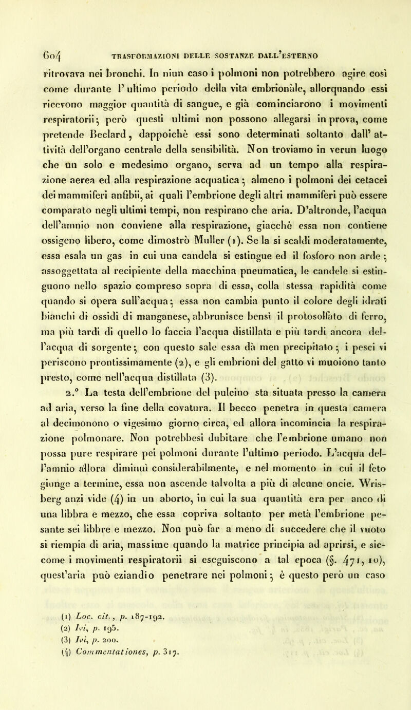 ritrovava nei bronchi. In niun caso i polmoni non potrebbero agire cosi come durante 1’ ultimo periodo della vita embrionale, allorquando essi ricevono maggior quantità di sangue, e già cominciarono i movimenti respiratori! • però questi ultimi non possono allegarsi in prova, come pretende Beclard, dappoiché essi sono determinati soltanto dall’ at- tività dell’organo centrale della sensibilità. Non troviamo in verun luogo che un solo e medesimo organo, serva ad un tempo alla respira- zione aerea ed alla respirazione acquatica ^ almeno i polmoni dei cetacei dei mammiferi anfibi!, ai quali l’embrione degli altri mammiferi può essere comparato negli ultimi tempi, non respirano che aria. D’altronde, l’acqua dell’amnio non conviene alla respirazione, giacche essa non contiene ossigeno libero, come dimostrò Müller (i). Se la si scaldi moderatamente, essa esala un gas in cui una candela si estingue ed il fosforo non arde assoggettata al recipiente della macchina pneumatica, le candele si estin- guono nello spazio compreso sopra di essa, colla stessa rapidità come quando si opera sull’acqua^ essa non cambia punto il colore degli idrati bianchi di ossidi di manganese, abl)runisce bensì il protosolfato di ferro, ma più tardi di quello lo faccia l’acqua distillata e più tardi ancora del- l’acqua di sorgente ^ con questo sale essa dà men precipitalo ^ i pesci vi periscono prontissimamenle (2), e gli embrioni del gatto vi muoiono tanto presto, come nell’acqua distillata (3). 2.° La testa dell’embrione del pulcino sta situala presso la camera ad aria, verso la fine della covatura. Il becco penetra in questa camera al decimonono o vigesirno giorno circa, ed allora incomincia la respira- zione polmonare. Non potrebbesi dubitare che l’embrione umano non possa pure respirare pei polmoni durante l’ultimo periodo. L’acqua del- l’amnio allora diminuì considerabilmente, e nel momento in cui il feto giunge a termine, essa non ascende talvolta a più di alcune onde. Wris- berg anzi vide (4) in un aborto, in cui la sua quantità era per anco di una libbra e mezzo, che essa copriva soltanto per metà l’embrione pe- sante sei libbre e mezzo. Non può far a meno di succedere che il vuoto si riempia di aria, massime quando la matrice principia ad aprirsi, e sic- come i movimenti respiratoci si eseguiscono a tal epoca (§. 47L quest’aria può eziandio penetrare nei polmoni^ è questo però un caso (1) Loc. cìt., p. i87-i()2. (2) L’i, p. 195. (3) p. 200. (/{) Coinmcntatìones, p.3\j.