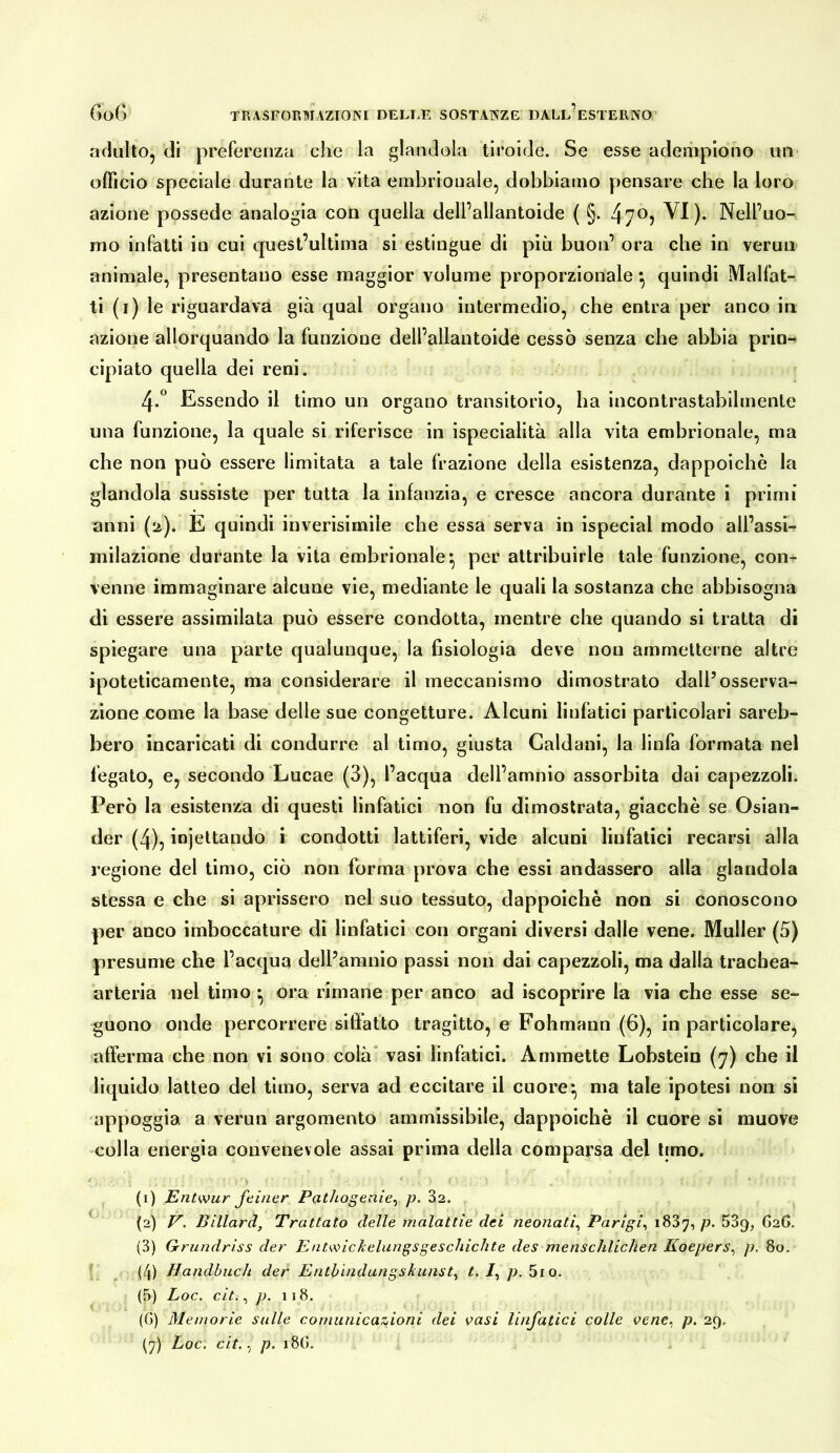 adulto, di preferenza che la glandola tiroide. Se esse adempiono un- officio speciale durante la vita embrionale, dobbiamo pensare che la loro azione possedè analogia con quella dell’allantoide ( §. 47^j VI). Nell’uo- mo infatti in cui quest’ultinia si estingue di più buon’ ora che in verun animale, presentano esse maggior volume proporzionale *, quindi Malfat- ti (i) le riguardava già qual organo intermedio, che entra per anco in azione allorquando la funzione dell’allantoide cessò senza che abbia prin-> ciplato quella del reni. 4.^ Essendo il timo un organo transitorio, ha incontrastabilmente una funzione, la quale si riferisce in ispeclalità alla vita embrionale, ma che non può essere limitata a tale frazione della esistenza, dappoiché la glandola sussiste per tutta la infanzia, e cresce ancora durante i primi anni (2). E quindi inverisimile che essa serva in ispecial modo all’assi- milazione durante la vita embrionale*, per attribuirle tale funzione, con- venne immaginare alcune vie, mediante le quali la sostanza che abbisogna di essere assimilata può essere condotta, mentre che quando si tratta di spiegare una parte qualunque, la fisiologia deve non ammetterne altre ipoteticamente, ma considerare il meccanismo dimostrato dall’osserva- zione come la base delle sue congetture. Alcuni linfatici particolari sareb- bero incaricati di condurre al timo, giusta Caldani, la linfa formata nel fegato, e, secondo Lucae (3), l’acqua dell’amnio assorbita dai capezzoli. Però la esistenza di questi linfatici non fu dimostrata, giacché se Oslan- der (4), iniettando i condotti lattiferi, vide alcuni linfatici recarsi alla regione del timo, ciò non forma prova che essi andassero alla glandola stessa e che si aprissero nel suo tessuto, dappoiché non si conoscono per anco imboccature di linfatici con organi diversi dalle vene. Müller (5) presume che l’acqua dell’amnio passi non dai capezzoli, ma dalla trachea- arteria nel timo • ora rimane per anco ad iscoprire la via che esse se- guono onde percorrere sllfafto tragitto, e Fohmann (6), in particolare, afferma che non vi sono colà” vasi linfatici. Ammette Lobstein (7) che il liquido latteo del timo, serva ad eccitare il cuore^ ma tale ipotesi non si appoggia a verun argomento ammissibile, dappoiché il cuore si muove colla energia convenevole assai prima della comparsa del limo. (1) Entwur feiner Pathogenie^ p. 82. (2) V. Billard, Trattato delle malattie dei neonati^ Parigi^ 1887, p. 889, 626. (3) Grundriss der Ent^\ncheliingsgeschichte des menschlichen Koepers^ p. 80. I (4) Handbuch der Enthindangskiinst^ t, /, p. 5io. (5) Loc. cit., p. 118. (G) Memorie sulle comunicazioni dei vasi linfatici colle FC/2e, p. 29,
