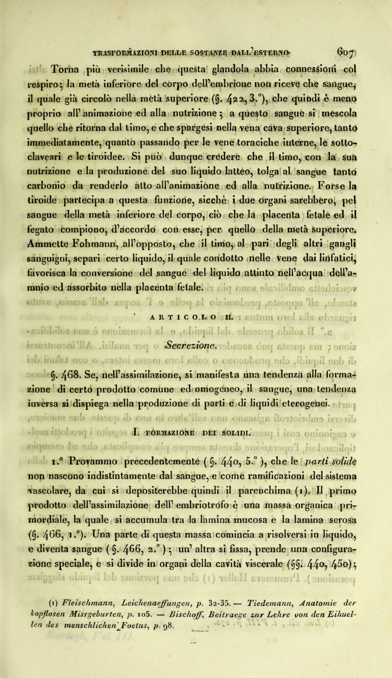 Torna più verisimile che questa glandola abbia connessioni col respiro^ la metà inferiore del corpo dell’embrione non riceve che sangue^ il quale già circolò nella metà superiore (§. 4^2,3.”), che quindi è meno proprio all’ animazione ed alla nutrizione ^ a questo sangue si mescola quello che ritorna dal timo, e che spargasi nella vena cava superiore, tanto immediatamente, quanto passando per le vene toraciche interne, le sotto- claveari e le tiroidee. Si può dunque credere che il timo, con la sua nutrizione e la produzione del suo liquido latteo, tolga al sangue tanto carbonio da renderlo atto all’animazione ed alla nutrizione. Porsela tiroide partecipa a questa funzione, sicché i due organi sarebbero, pel sangue della metà inferiore del corpo, ciò che la placenta fetale ed il fegato compiono, d’accordo con esse, per quello della metà superiore* Ammette Fohmann, all’opposto, che il timo, al pari''degli altri ‘gangli sanguigni, separi certo liquido, il quale condotto .nelle vene dai linfatici, favorisca la conversione del sangue del liquido attinto nell’acqua' dqll’a-: ranio ed assorbito nella placenta fetale. ‘ • ^ . f j '■ ’ A R T I C O.L O li. < , ; ' ; Secrezione. §. 468. Se, nell’assimilazione, si manifesta una tendenza alla'formai* zione di certo prodotto comune edc omogeneo, il sangue, una tendenza inversa si dispiega nella produzione di parti e di liquidi eterogenei. • ' I. FORMAZIONE DEI SOLIDI. ' .. ^ ’ . 1° Provammo precedentemente ( §. 44^9 )) parti solide non nascono indistintamente dal sangue, e come ramificazioni del sistema vascolare, da cui si depositerebbe quindi il parenchima (i). Il primo prodotto dell’assimilazione dell’embriotrofo è una massa organica pri- mordiale, la quale si accumula tra la lamina mucosa e la lamina serosa {§. 4^^5 '•”)• Una parte di questa massa comincia a risolversi in liquido, e diventa sangue ( §. 4^65 ^ si fissa, prende una configura- zione speciale, e si divide in organi della cavità viscerale (§§^ 44®? 4^®)? (i) Fleischmann.^ Leichenaejfungen, p. 32-35. — Tiedemann, Anatomie der liopflosen Missgeburten.^ p. io5. — Bischoßl Beitraege zur Lehre von den Eihuel- len des menschlichen J^oetus.^ 98. , ■ - . -