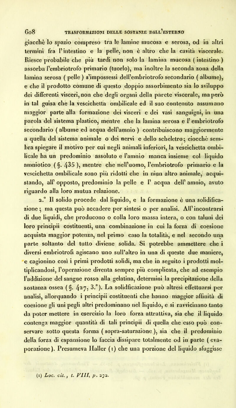 giacché lo spazio compreso tra le lamine mucosa e serosa, od in altri termini fra l’intestino e la pelle, non è altro che la cavità viscerale. Riesce probabile che più tardi non solo la lamina mucosa ( intestino ) assorba l’embriotrofo primario (tuorlo), ma inoltre la seconda zona della lamina serosa ( pelle ) s’impossessi dell’embriotrofo secondario ( albume), e che il prodotto comune di questo doppio assorbimento sia lo sviluppo dei differenti visceri, non che degli organi della parete viscerale, ma però in tal guisa che la vescichetta ombillcale ed il suo contenuto assumano maggior parte alla formazione dei visceri e dei vasi sanguigni, in una parola del sistema plastico, mentre che la lamina serosa e l’embriotrofo secondario ( albume ed acqua dell’amnio ) contribuiscono maggiormente a quella del sistema animale o dei nervi e dello scheletro^ ciocché sem- bra spiegare il motivo per cui negli animali inferiori, la vescichetta ombl- licale ha un predominio assoluto e l’amnio manca insieme col liquido amniotico ( §. 435 ), mentre che nell’uomo, l’embriotrofo primario e la vescichetta ombilicale sono più ridotti che in niun altro animale, acqui- stando, all’ opposto, predominio la pelle e 1’ acqua dell’ amnio, avuto riguardo alla loro mutua relazione. 2.“ Il solido procede dal liquido, e la formazione è una solidifica- zione ^ ma questa può accadere per sintesi o per analisi. All’ incontrarsi di due liquidi, che producono o colla loro massa intera, o con taluni dei loro principi! costituenti, una combinazione in cui la forza di coesione acquista maggior potenza, nel primo caso la totalità, e nel secondo una parte soltanto del tutto diviene solida. Si potrebbe ammettere che i diversi embriotrofi agiscano uno sull’altro in una di queste due maniere, e cagionino così i primi prodotti solidi, ma che in seguito i prodotti mol- tiplicandosi, l’operazione diventa sempre più complicata, che ad esempio l’addizione del sangue rosso alla gelatina, determini la precipitazione della sostanza ossea ( §. 4^7; 3.°). La solidficazione può altresì effettuarsi per analisi, allorquando i principi! costituenti che hanno maggior affinità di coesione gli uni pegli altri predominano nel liquido, e si ravvicinano tanto da poter mettere in esercizio la loro forza attrattiva, sia che il liquido contenga maggior quantità di tali principii di quella che esso può con- servare sotto questa forma ( sopra-saturazione ), sia che il predominio della forza di espansione lo faccia dissipare totalmente od in parte ( eva- porazione). Presumeva Haller (i) che una porzione del liquido sfuggisse (i) Loc. cit, j C. p, 2;72.