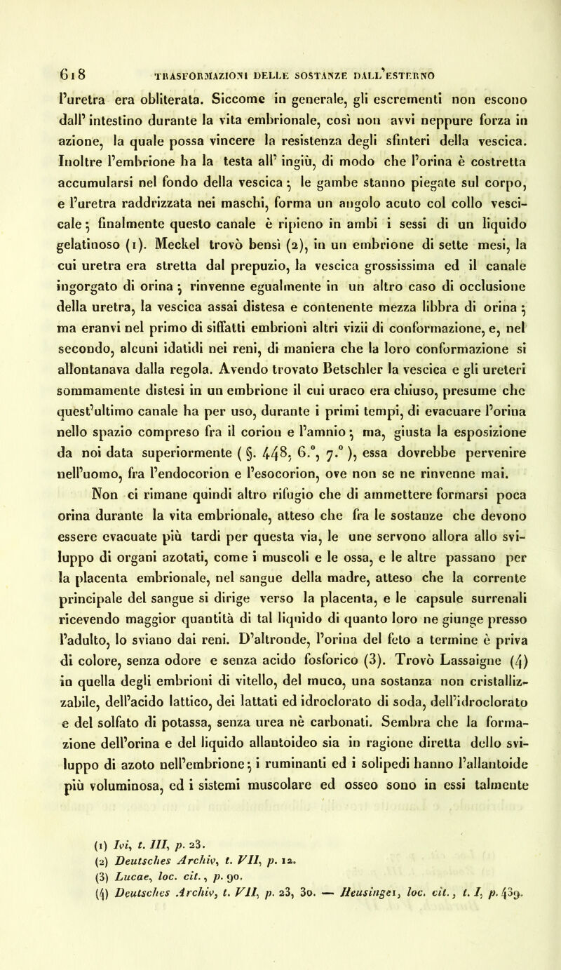 l’uretra era obliterata. Siccome in generale, gli escrementi non escono dall’intestino durante la vita embrionale, così non avvi neppure forza in azione, la quale possa vincere la resistenza degli sfinteri della vescica. Inoltre l’embrione ha la testa all’ ingiù, di modo che l’orina è costretta accumularsi nel fondo della vescica • le gambe stanno piegate sul corpo, e l’uretra raddrizzata nei maschi, forma un angolo acuto col collo vesci- cale •, finalmente questo canale è ripieno in ambi i sessi di un liquido gelatinoso (i). Meckel trovò bensì (2), in un embrione di sette mesi, la cui uretra era stretta dal prepuzio, la vescica grossissima ed il canale ingorgato di orina ^ rinvenne egualmente in un altro caso di occlusione della uretra, la vescica assai distesa e contenente mezza libbra di orina ^ ma eranvi nel primo di siffatti embrioni altri vizii di conformazione, e, nel secondo, alcuni idatidi nei reni, di maniera che la loro conformazione si allontanava dalla regola. Avendo trovato Betschler la vescica e gli ureteri sommamente distesi in un embrione il cui uraco era chiuso, presume che quest’ultimo canale ha per uso, durante i primi tempi, di evacuare l’orina nello spazio compreso fra il corion e l’amnio ^ ma, giusta la esposizione da noi data superiormente ( §. fi*”? 7*^ )? essa dovrebbe pervenire nell’uomo, fra l’endocorion e l’esocorion, ove non se ne rinvenne mai. Non ci rimane quindi altro rifugio che di ammettere formarsi poca orina durante la vita embrionale, atteso che fra le sostanze che devono essere evacuate più tardi per questa via, le une servono allora allo svi- luppo di organi azotati, come i muscoli e le ossa, e le altre passano per la placenta embrionale, nel sangue della madre, atteso che la corrente principale del sangue si dirige verso la placenta, e le capsule surrenali ricevendo maggior quantità di tal liquido di quanto loro ne giunge presso l’adulto, lo sviano dai reni. D’altronde, l’orina del feto a termine è priva di colore, senza odore e senza acido fosforico (3). Trovò Lassaigne (l\) io quella degli embrioni di vitello, del muco, una sostanza non cristalliz- zabile, dell’acido lattico, dei lattati ed idroclorato di soda, dell’idroclorato e del solfato di potassa, senza urea nè carbonati. Sembra che la forma- zione dell’orina e del liquido allantoideo sia in ragione diretta dello svi- luppo di azoto nell’embrione^ i ruminanti ed i solipedi hanno l’allantoide più voluminosa, ed i sistemi muscolare ed osseo sono in essi talmente (1) Ivi^ t. ///, p. 23. (2) Deutsches Archiv^ t. VIl^ p. la, (3) Lucae^ loc. cit., p. 90. (^) Deutsches Archiv, L VII, p. 23, 3o. — Deusingei, loc, cit., t.I, /?. 4^9.
