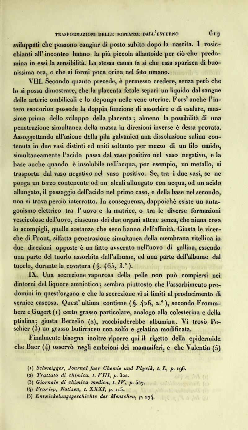 STÌluppdtì che possono cangiar di posto subito dopo la nascitd. 1 rosic- chianti all’ incontro hanno la più piccola allantoide per ciò che predo- nriina io essi la sensibilità. La stessa Causa fa sì che essa sparisca di buo- nissima ora^ c che si formi poca orina nel feto umano. Vili. Secondo quanto precede, è permesso credere, senza però che lo si possa dimostrare, che la placenta fetale separi un liquido dal sangue delle arterie ombllicali e lo deponga nelle vene uterine. Fors’ anche l’in- tero esocorion possedè la doppia funzione di assorbire e di esalare^ mas- sime prima dello sviluppo della placenta ^ almeno la possibilità di una penetrazione simultanea della maìssa in direzioni inverse è dessa provata. Assoggettando all’azione della pila galvanica una dissoluzione salina con- tenuta in due vasi distinti ed uniti soltanto per mezzo di un filo umido^ simultaneamente l’acido passa dal vaso positivo nel vaso negativo, e la base anche quando è insolubile nell’acqua, per esempio, un metallo, si trasporta dal vaso negativo nel vaso positivOi Se, tra i due vasi, se ne ponga un terzo contenente od un alcali allungato Con acqua, od un acido allungato, il passaggio dell’acido nel primo caso, e della base nel secondo, non si trova perciò interrotto. In conseguenza, dappoiché esiste un anta- gonismo elettrico tra l’ uovo e la matrice, o tra le diverse formazioni vescicolose dell’uovo, ciascuno dei due organi attrae senza, che ninna cosa lo scompigli, quelle sostanze che seco hanno dell’affinità. Giusta le ricer- che di Prout, siffatta penetrazione simultanea della membrana vitellina in due direzioni opposte è un fatto avverato nell’uovo di gallina, essendo una parte del tuorlo assorbita dall’albume, ed una parte dell’albume dal tuorlo, durante la covatura ( §. 4^^? )• IX. Una secrezione vaporosa della pelle non può compiersi nei dintorni del liquore amniotico*, sembra piuttosto che l’assorbimento pre- domini in quest’organo e che la secrezione vi si limiti al producimento di vernice caseosa. Quest’ ultima contiene ( §. 2.® ), secondo Fromm- herz eGugert (i) certo grasso particolare, analogo alla colesterina e della ptialina*, giusta Berzelio (2), racchiuderebbe albumina. Vi trovò Pe- schier (3) un grasso butirraceo con zolfo e gelatina modificata. Finalmente bisogna inoltre riporre qui il rigetto della epidermide che Baer (4) osservò negli embrioni dei mammiferi, e che Valentin (5) (1) Schweigger^ Journal fuer Chemie und Physik^ t. Z, p. 196. (2) Trattato di chimica^ t. VIII^ p. 322. (3) Giornale di chimica medica^ t. p. (4) Froriep, Notizen, t. XXXI^ p. ii5. (5) Entwickelungsgeschichte des Menschen^ p. 274»