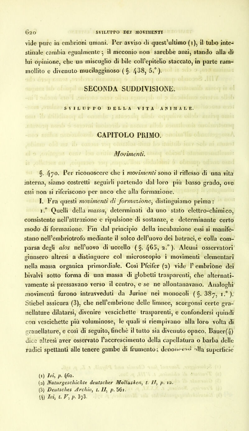 vide pure in emlirioni umani. Per avviso di quest’ultimo (i), il tubo inte- stinale cambia egualmente il meconio non sarebbe anzi, stando alla di' lui opinione, che un miscuglio di bile coll’epitelio staccato, in parte ram- mollito e divenuto mucilagginoso ( §, ^-° )• SECONDA SUDDIVISIONE. SVILUPPO DELLA VITA ANIMALE. CAPITOLO PRIMO. §. 470* Per riconoscere che i movimenti sono il riflesso di una vita interna, siamo costretti seguirli partendo dal loro più basso grado, ove essi non si riferiscono per anco che alla formazione. I. Fra questi movimenti di formazione^ distinguiamo prima: i.° Quelli della massa^ determinati da uno stato elettro-chimico, consistente nell’attrazione e ripulsione di sostanze, e determinante certo modo di formazione. Fin dal principio della incubazione essi si manife- stano nell’embriotrofo mediante il solco dell’uovo dei batraci, e colla com- parsa degli alos nell’uovo di uccello ( §. 4^^? )• Alcuni osservatori’ giunsero altresì a distinguere col microscopio i movimenti elementari nella massa organica primordiale. Così Pfeifer (2) vide 1’ embrióne dei bivalvi sotto forma di una massa di globetli trasparenti, che alternati- vamente si pressavano verso il centro, e se ne allontanavano. Analoghi movimenti furono intravveduti da durine nei monocoli ( §. 38^, i.*). Stiebel assicura (3), che nell’ernhrione delle limnee, scorgonsi certe gra- nellature dilatarsi, divenire vescichette trasparenti, e confondersi quindi con vescichette più voluminose, le quali si riempivano alla loro volta di granellature, e cosi di seguito, finché il lutto sia divenuto opaco. Bauer(4) dice altresì aver osservato l’accrescimento della capellatura o barba delle radici spettanti alle tenere gambe di frumento; deoonevncJ -»11^ superfìcie (1) p. 462. (2) Naturgeschichte deutscher Mollusken^ t. 11^ p. 12. (3) Deutsches Archiv^ t. 11^ jo. 56i.
