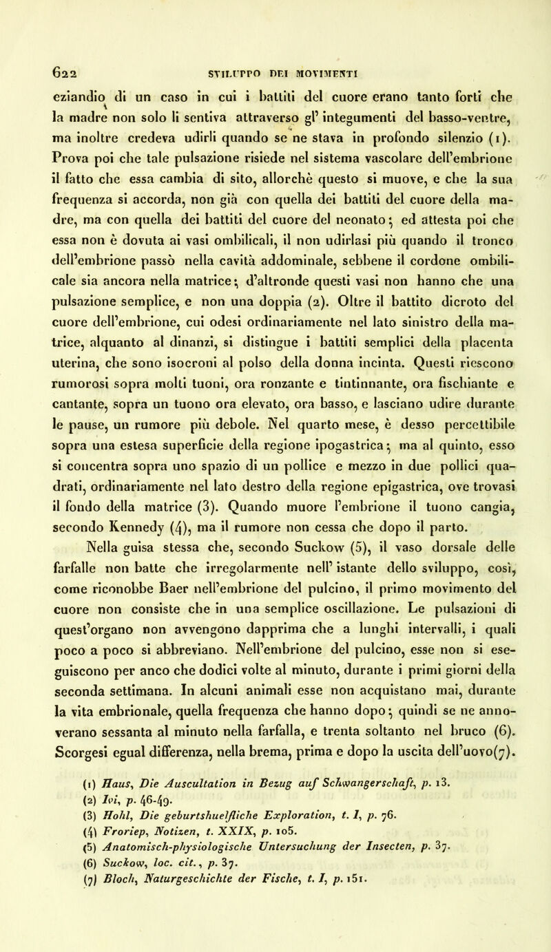 622 STTLUrPO DEI M0VI3IEKTI eziandio di un caso in cui i ballili del cuore erano tanto forti che la madre non solo li sentiva attraverso gl’ integumenti del basso-ventre, ma inoltre credeva udirli quando se ne stava in profondo silenzio (i). Prova poi che tale pulsazione risiede nel sistema vascolare dell’embrione il fatto che essa cambia di sito, allorché questo si muove, e che la sua frequenza si accorda, non già con quella dei battiti del cuore della ma- dre, ma con quella dei battiti del cuore del neonato ed attesta poi che essa non è dovuta al vasi ombilicali, il non udirlasi più quando il tronco dell’embrione passò nella cavità addominale, sebbene il cordone ombili- cale sia ancora nella matrice; d’altronde questi vasi non hanno che una pulsazione semplice, e non una doppia (2). Oltre il battito dicroto del cuore dell’embrione, cui odesi ordinariamente nel lato sinistro della ma- trice, alquanto al dinanzi, sì distingue 1 battiti semplici della placenta uterina, che sono isocroni al polso della donna incinta. Questi riescono rumorosi sopra molti tuoni, ora ronzante e tintinnante, ora fischiante e cantante, sopra un tuono ora elevato, ora basso, e lasciano udire durante le pause, un rumore più debole. Nel quarto mese, è desso percettibile sopra una estesa superficie della regione ipogastrica; ma al quinto, esso si concentra sopra uno spazio di un pollice e mezzo in due pollici qua- drati, ordinariamente nel lato destro della regione epigastrica, ove trovasi il fondo della matrice (3). Quando muore l’embrione il tuono cangia, secondo Kennedy (4), ma il rumore non cessa che dopo il parto. Nella guisa stessa che, secondo Suckow (5), il vaso dorsale delle farfalle non balte che irregolarmente nell’ istante dello sviluppo, così, come riconobbe Baer nell’embrione del pulcino, il primo movimento del cuore non consiste che in una semplice oscillazione. Le pulsazioni di quest’organo non avvengono dapprima che a lunghi intervalli, i quali poco a poco si abbreviano. Nell’embrione del pulcino, esse non si ese- guiscono per anco che dodici volte al minuto, durante i primi giorni della seconda settimana. In alcuni animali esse non acquistano mai, durante la vita embrionale, quella frequenza che hanno dopo; quindi se ne anno- verano sessanta al minuto nella farfalla, e trenta soltanto nel bruco (6). Scorgesl egual differenza, nella brema, prima e dopo la uscita dell’uovo(y). (1) Haus^ Die Auscultation in Bezug auf Schwangerschaft^ p. i3. (2) Ivi, p. 46.49. (3) Hohl, Die geburtshuelßiche Exploration, t. 7, p. 76. (4ì Froriep, Notizen, t. XXIX, p. io5. (5) Anatomisch-physiologische Untersuchung der Insecten, p. 3y. (6) Suc&ow, loc. cit., /?. 37.