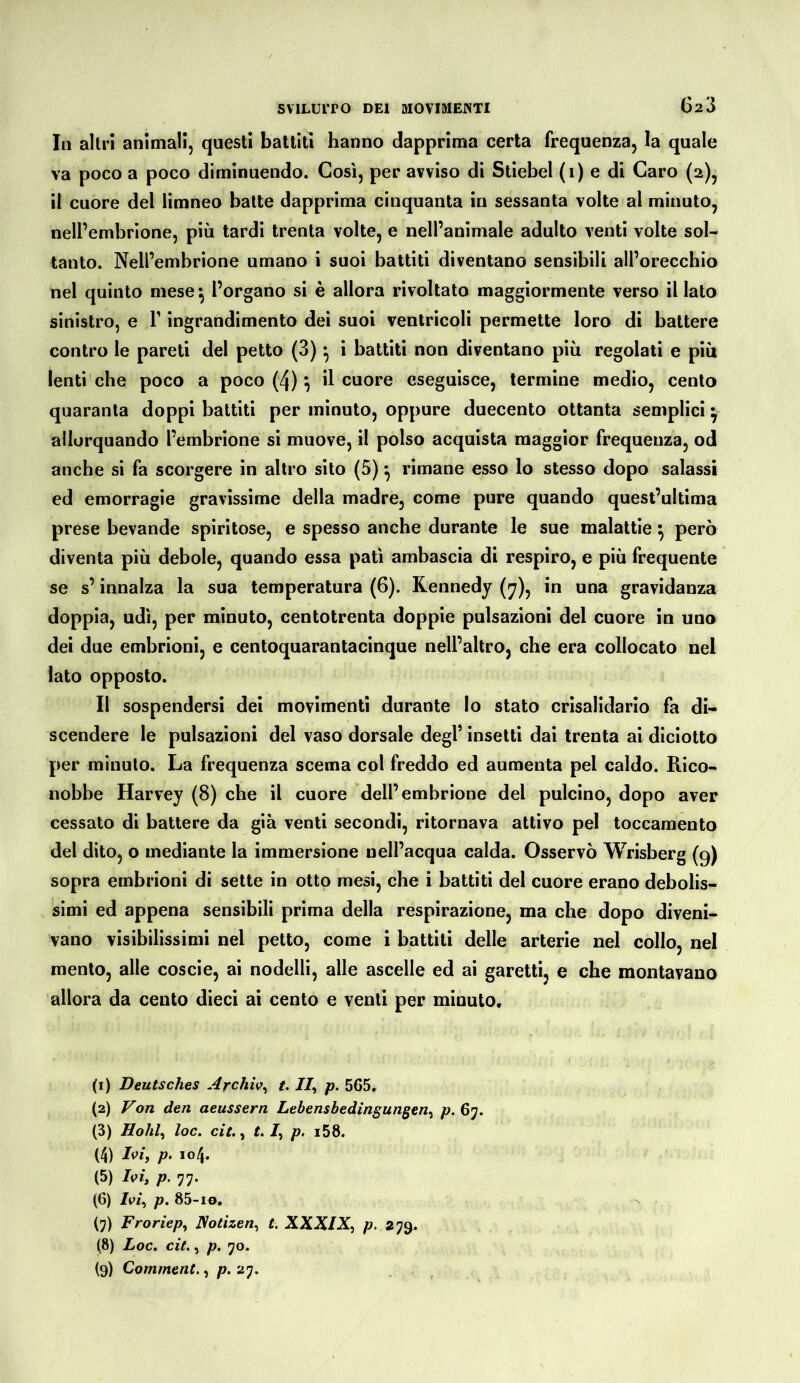 G23 In altri animali, questi battiti hanno dapprima certa frequenza, la quale va poco a poco diminuendo. Così, per avviso di Stiebel (1) e di Caro (2), il cuore del limneo balte dapprima cinquanta in sessanta volte al minuto, nell’embrione, più tardi trenta volte, e nell’animale adulto venti volte sol- tanto. Nell’embrione umano i suoi battiti diventano sensibili all’orecchio nel quinto mese ^ l’organo si è allora rivoltato maggiormente verso il lato sinistro, e V ingrandimento dei suoi ventricoli permette loro di battere contro le pareti del petto (3) ^ i battiti non diventano più regolati e più lenti che poco a poco (4) ^ il cuore eseguisce, termine medio, cento quaranta doppi battiti per minuto, oppure duecento ottanta semplici y allorquando l’embrione si muove, il polso acquista maggior frequenza, od anche si fa scorgere in altro sito (5) ^ rimane esso lo stesso dopo salassi ed emorragie gravissime della madre, come pure quando quest’ultima prese bevande spiritose, e spesso anche durante le sue malattie ^ però diventa più debole, quando essa patì ambascia di respiro, e più frequente se s’innalza la sua temperatura (6). Kennedy (y), in una gravidanza doppia, udì, per minuto, centotrenta doppie pulsazioni del cuore in uno dei due embrioni, e centoquarantacinque nell’altro, che era collocato nel Iato opposto. Il sospendersi del movimenti durante Io stato crisalidario fa di- scendere le pulsazioni del vaso dorsale degl’ insetti dai trenta al diciotto per minuto. La frequenza scema col freddo ed aumenta pel caldo. Rico- nobbe Harvey (8) che il cuore dell’embrione del pulcino, dopo aver cessato di battere da già venti secondi, ritornava attivo pel toccamento del dito, o mediante la immersione Dell’acqua calda. Osservò Wrisberg (9) sopra embrioni di sette in otto mesi, che i battiti del cuore erano debolis- simi ed appena sensibili prima della respirazione, ma che dopo diveni- vano visibilissimi nel petto, come i battiti delle arterie nel collo, nel mento, alle coscio, ai nodelli, alle ascelle ed ai garetti, e che montavano allora da cento dieci ai cento e venti per minuto. (1) Deutsches Archiv^ t. 7/, -p. 565. (2) Von den aeussern Lebensbedingungen^ p. 67. (3) Hohl^ loc, cit.^ t. 7, p. i58. (4) p- *04. (5) Ivi, p. 77. (6) 7p/, p. 85-10, (7) Froriep, Notizen^ t. XXXIp. 279. (8) Loc. cit., p. 70.
