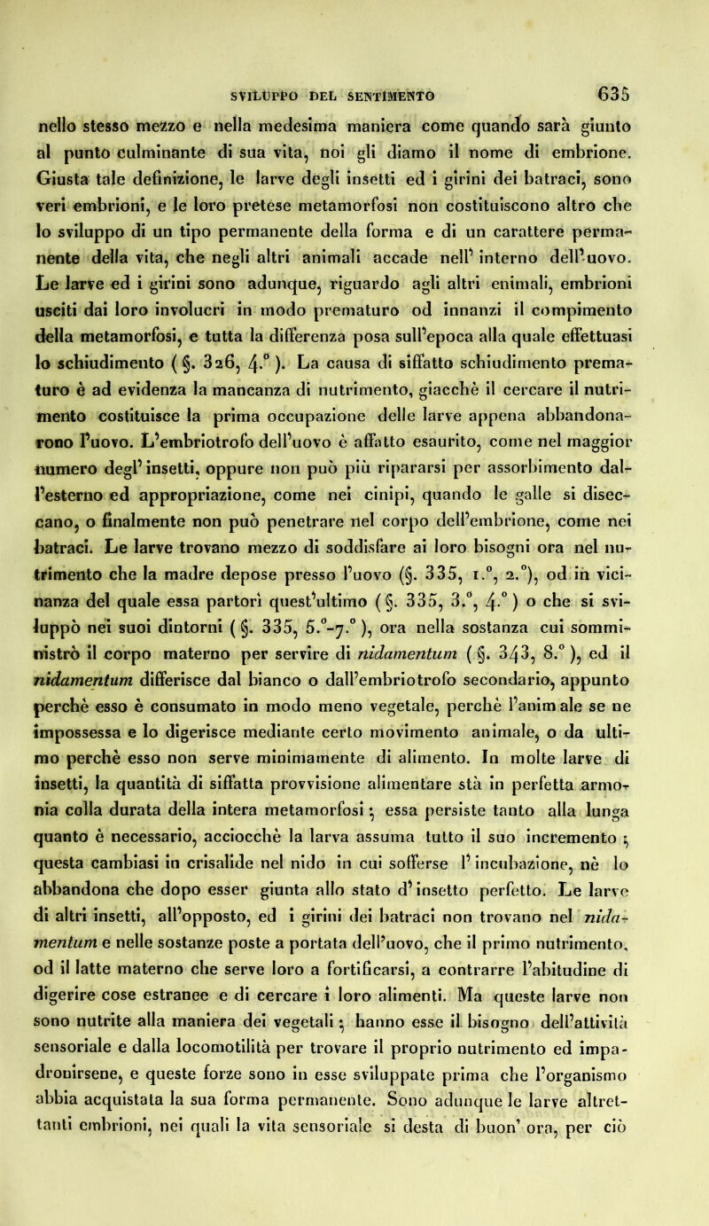 nello stesso mezzo e nella medesima maniera come quando sarà giunto al punto culminante di sua vita^ noi gli diamo il nome di embrione. Giusta tale definizione, le larve degli insetti ed i girini dei Latraci, sono veri embrioni, e le loro pretese metamorfosi non costituiscono altro cbe lo sviluppo di un tipo permanente della forma e di un carattere perma-' nenie della vita, che negli altri animali accade nelf interno dell’uovo. Le larve ed i girini sono adunque, riguardo agli altri enimali, embrioni usciti dai loro involucri in modo prematuro od innanzi il compimento della metamorfosi, e tutta la differenza posa sull’epoca alla quale effettuasi lo schiudimento ( §* 826, 4.** )• La causa di siffatto scbiudimento prema- turo è ad evidenza la mancanza di nutrimento, giacché il cercare il nutri- mento costituisce la prima occupazione delle larve appena abbandona- rono Tuovo. L’embriotrofo dell’uovo è affatto esaurito, come nel maggior numero degl’insetti, oppure non può più ripararsi per assorbimento dal- l’esterno ed appropriazione, come nei cinipi, quando le galle si disec^ cano, o finalmente non può penetrare nel corpo dell’embrione, come nei Latraci. Le larve trovano mezzo di soddisfare ai loro bisogni ora nel nu- trimento che la madre depose presso l’uovo (§. 335, i.°, 2.”), od ih vici- nanza del quale essa partorì quest’ultimo ( §. 335, 3.^*, 4 °) o che si svi^ luppò nei suoi dintorni ( §. 335, 5.‘*-^7.° ), ora nella sostanza cui sommi^ nistrò il corpo materno per servire di nidamentum ( §* 343, 8.° ), ed il nìdamentum differisce dal bianco o dall’embriotrofo secondario, appunto perchè esso è consumato in modo meno vegetale, perchè l’animale se ne impossessa e lo digerisce mediante certo movimento animale, o da ulti- mo perchè esso non serve minimamente di alimento. In molte larve di insetti, la quantità di siffatta provvisione alimentare sta in perfetta armor nia colla durata della intera metamorfosi *, essa persiste tanto alla lunga quanto è necessario, acciocché la larva assuma tutto il suo incremento ^ questa cambiasi in crisalide nel nido in cui sofferse l’incubazione, nè lo abbandona che dopo esser giunta allo stato d’insetto perfetto. Le larve di altri insetti, all’opposto, ed i girini dei Latraci non trovano nel nìda-r inentum e nelle sostanze poste a portata dell’uovo, che il primo nutrimento, od il latte materno che serve loro a fortificarsi, a contrarre l’abitudine di digerire cose estranee e di cercare i loro alimenti. Ma queste larve non sono nutrite alla maniera dei vegetali * hanno esse il bisogno dell’attivilà sensoriale e dalla locomotilità per trovare il proprio nutrimento ed impa- dronirsene, e queste forze sono in esse sviluppate prima che l’organismo abbia acquistata la sua forma permanente. Sono adunque le larve altret- tanti embrioni, nei quali la vita sensoriale si desta di buon’ ora, per ciò