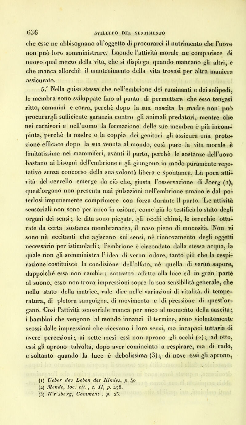 G36 che esse ne abbisognano all’oggetto di procurarci il nutrimento che l’uavo non può loro somministrare. Laonde l’attività morale ne comparisce di nuovo qual mezzo della vita, che si dispiega quando mancano gli altri, e che manca allorché il mantenimento della vita trovasi per altra maniera assicuralo. 5.° Nella guisa stessa che nell’embrione dei ruminanti e dei solipedi, le membra sono sviluppate fino al punto di permettere che esso tengasi ritto, cammini e corra, perchè dopo la sua nascita la madre non può procurargli sufficiente garanzia contro gli animali predatori, mentre che nei carnivori e nell’uomo la formazione delle sue membra è più incom- })iuta, perchè la madre o la coppia dei genitori gli assicura una prote-^ zione efficace dopo la sua venuta al mondo, cosi pure la vita morale è limitatissima nei mammiferi, avanti il parto, perchè le sostanze dell’uovo bastano ai bisogni dell’embrione e gli giungono in modo puramente vege- tativo senza concorso della sua volontà libera e spontanea. La poca atti- vità del cervello emerge da ciò che, giusta l’osservazione di Joerg (i), quest’organo non presenta mai pulsazioni nell’embrione umano e dal po- teriosi impunemente comprimere con forza durante il parto. Le attività sensoriali non sono per anco in azione, come già lo testifica lo stato degli organi dei sensi ^ le dita sono piegate, gli occhi chiusi, le orecchie ottu- rate da certa sostanza membranacea, il naso pieno di mucosità. Non vi sono nè eccitanti che agiscano sui sensi, nè rinnovamento degli oggetti necessario per istimolarli ^ l’embrione è circondato dalla stessa acqua, la quale non gli somministra l’idea di verun odore, tanto più che la respi- razione costituisce la condizione dell’olfato, nè quella di verun sapore, dappoiché essa non cambia ^ sottratto affatto alla luce ed in gran partè al suono, esso non trova impressioni sopra la sua sensibilità generale, che nello stato della matrice, vale dire nelle variazioni di vitalità, di tempe- ratura, di pletora sanguigna, di movimento e di pressione di quest’or- gano. Così l’attività sensoriale manca per anco al momento della nascila^ i bambini che vengono al mondo innanzi il termine, sono violentemente scossi dalle impressioni che ricevono i loro sensi, ma incapaci tuttavia di avere percezioni^ ai sette mesi essi non aprono gli occhi (2):^ ad otto, essi gli aprono talvolta, dopo aver cominciato a respirare, ma di rado, e soltanto quando la luce è debolissima (3) ^ di nove essi gli aprono, (1) lieber das Leben des Kindes^ p. 4© (2) Mende^ loc. cit., t. II, p. 278. (3) JVr'sberg, Comment , p. 25.