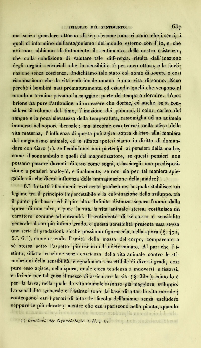 ma senza guardare attorno di sè ^ siccome non vi sodo ' che 1 sènsi, i quali ci informino dell’antagonismo del mondo esterno con l’io, e che noi non abbiamo distintamente il sentimento della nostra esistenza, che colla condizione di valutare tale differenza, risulta dall’ inazione degli organi sensoriali che la sensibilità è per anco ottusa, e la incli- nazione senza coscienza. Indichiamo tale stato col nome di sonno^ e cosi riconosciamo che la vita embrionale umana è una vita di sonno. Ecco perchè i bambini nati prematuramente, ed eziandio quelli che vengono al mondo a termine passano la maggior parte del tempo a dormire. L’em- brione ha pure l’attitudine di un essere che dorme, ed anche se si con- sidera il volume del timo, l’inazione dei polmoni, il color carico del sangue e la poca elevatezza della temperatura, rassomiglia ad un animale immerso nel sopore ibernale ^ ma siccome esso trovasi nella sfera della vita materna, l’influenza di questa può agire sopra di esso alla ' maniera del magnetismo animale, ed in siffatta ipotesi siamo in diritto di doman- dare con Caro (i), se l’embrione non partecipi ai pensieri della madre, come il sonnambulo a quelli del magnetizzatore, se questi pensieri non possano passare davanti di esso come sogni, e lasciargli una predisposi- zione a pensieri analoghi, e finalmente, se non sia per tal maniera spie- gabile ciò che dicesi influenza della immaginazione della madre? 6.“ In tutti i fenomeni evvi certa gradazione, la quale stabilisce un legame tra il principio impercettibile e la culminazione dello sviluppo, tra il punto più basso ed il più alto. Infinita distanza separa l’uomo dalla spora di una ulva, e pure la vita, la vita animale stessa, costituisce un carattere comune ad entrambi. Il sentimento di sè stesso è sensibilità generale al suo più infimo grado, e questa sensibilità presenta essa stessa una serie di gradazioni, sicché possiamo figurarcela, nella spora ( §. 47^^ 5. , 6. ), come essendo 1’ unità della massa del corpo, comparente a sè stessa sotto l’aspetto più oscuro ed indeterminato. AI pari che l’i- stinto, siffatta reazione senza coscienza della vita animale contro le sti- molazioni della sensibilità, è egualmente suscettibile di diversi gradi, così pure esso agisce, nella spora, quale cieca tendenza a muoversi e fissarsi, e diviene per tal guisa il mezzo di assicurare la Aita ( §. 332 ), còrno lo è per la larva, nella quale la vita animale assunse già maggiore sviluppol La sensibilità generale e l’istinto sono la base di tutta là vita morale contengono essi i germi di tutte le facoltà dell’anima, senza escludere neppure le più elevate ^ mentre che essi spariscono nella pianta, quando (i) LeJnbucli der GynaeJcologie, t. //, p. fìj.