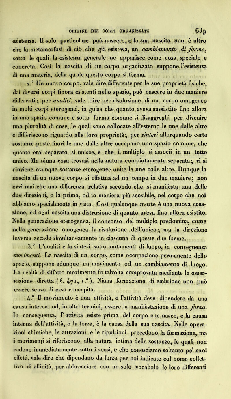 esistenza. Il solo particolare può nascere, e la sua nascita non è altro che la metamorfosi di ciò che già esisteva, un cambiamento di forme^ sotto le quali la esistenza generale ne apparisce come cosa, speciale e concreta. Così la nascita di un corpo organizzato suppone l’esistenza di una materia, della quale questo corpo si forma. 2. ® Un nuovo corpo, vale dire differente per le sue.proprietà fisiche, dai diversi corpi finora esistenti nello spazio, può nascere in due maniere differenti \ per analisi^ vale dire per risoluzione di un corpo omogeneo in molti corpi eterogenei, in guisa che quanto aveva sussistito fino allora in uno spazio comune e sotto forma comune si disaggreghi per divenire una pluralità di cose, le quali sono collocate all’esterno le une dalle altre e differiscono riguardo alle loro proprietà^ per sintesi allorquando certe sostanze poste fuori le une dalle altre occupano uno spazio comune, che quanto era separato si unisce, e che il mnltiplo si associi in un tutto unico. Ma niuna cosa trovasi nella natura compiutamente separata^ vi si rinviene ovunque sostanze eterogenee unite le une colle altre. Dunque la nascita di un nuovo corpo si effettua ad un tempo in due maniere^ non evvi mai che una differenza relativa secondo che si manifesta una delle due direzioni, o la prima, od in maniera più sensibile, nel corpo che noi abbiamo specialmente in vista. Cosi qualunque morte è una nuova crea- zione, ed ogni nascita una distruzione di quanto aveva fino allora esistito. Nella generazione eterogenea, il concorso del multiplo predomina, come nella generazione omogenea la risoluzione dell’unico ^ ma la direzione inversa accade simultaneamente in ciascuna di queste due forme. 3. “ L’analisi e la sintesi sono mutamenti di luogo, in conseguenza movimenti. La nascita di un corpo, come occupazione permanente dello spazio, suppone adunque un movimento od un cambiamento di luogo. La realtà di siffatto movimento fu talvolta comprovata mediante la osser- vazione diretta (§. 4715 !•” )• Niuna formazione di embrione non può essere senza di esso concepita. 4. “ Il movimento è una attività, e l’attività deve dipendere da una causa interna, od, in altri termini, essere la manifestazione di una forza. In conseguenza, 1’ attività esiste prima del corpo che nasce, e la causa interna dell’attività, o la forza, è la causa della sua nascila. Nelle opera- zioni chimiche, le attrazioni e le ripulsioni precedono la formazione, ma i movimenti sì riferiscono alla natura intima delle sostanze, le quali non cadono immediatamente sotto i sensi, e che conosciamo soltanto pe’ suoi effetti, vale dire che dipendano da forze per noi indicate col nome collet- tivo di affinità, per abbracciare con un solo vocabolo le loro differenti