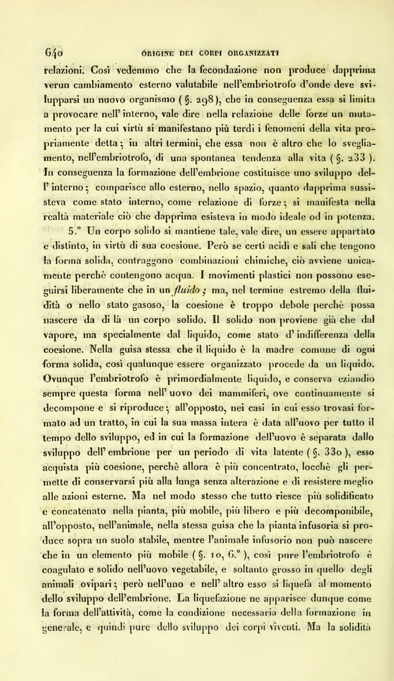 relazioni. Così vedemmo che la fecondazione non produce dapprima verun cambiamento esterno valutabile nelfembriotrofo d’onde deve svi- lupparsi un nuovo organismo ( §. 298), che in conseguenza essa si limita a provocare nell’ interno, vale dire nella relazione delle forze un muta- mento per la cui virtù si manifestano più terdi i fenomeni della vita pro- priamente detta • iu altri termini, che essa non è altro che lo sveglia- mento, nell’embriotrofo, di una spontanea tendenza alla vita ( §. 233 ). In conseguenza la formazione dell’embrione costituisce uno sviluppo del- l’interno ^ comparisce allo esterno, nello spazio, quanto dapprima sussi- steva come stato interno, come relazione di forze ^ si manifesta nella realtà materiale ciò che dapprima esisteva in modo ideale od in potenza. 5.“ Un corpo solido si mantiene tale, vale dire, un essere appartato e distinto, in virtù di sua coesione. Però se certi acidi e sali che tengono la forma solida, contraggono combinazioni chimiche, ciò avviene unica- mente perchè contengono acqua. I movimenti plastici non possono ese- guirsi liberamente che in wtì fluido ^ ma, nel termine estremo della flui- dità o nello stato gasoso, la coesione è troppo debole perchè possa nascere da di là un corpo solido. Il solido non proviene già che dal vapore, ma specialmente dal liquido, come stato d’indifferenza della coesione. Nella guisa stessa che il liquido è la madre comune di ogni forma solida, così qualunque essere organizzato procede da un liquido. Ovunque l’embriotrofo è primordialmente liquido, e conserva eziandio sempre questa forma nell’ uovo dei mammiferi, ove continuamente si decompone e si riproduce ^ all’opposto, nei casi in cui esso trovasi for- mato ad un tratto, in cui la sua massa intera è data all’uovo per tutto il tempo dello sviluppo, ed in cui la formazione dell’uovo è separala dallo sviluppo dell’embrione per un periodo di vita latente (§. 33o ), esso acquista più coesione, perchè allora è più concentrato, loccbè gli per- mette di conservarsi più alla lunga senza alterazione e di resistere meglio alle azioni esterne. Ma nel modo stesso che tutto riesce più solidificato e concatenato nella pianta, più mobile, più libero e più decomponibile, all’opposto, nell’animale, nella stessa guisa che la pianta infusoria si pro- duce sopra un suolo stabile, mentre l’animale infusorio non può nascere che in un elemento più mobile ( §. io, ), così pure l’embriotrofo è coagulato e solido nell’uovo vegetabile, e soltanto grosso in quello degli animali ovipari^ però nell’uno e nell’altro esso si liquefa af momento dello sviluppo dell’embrione. La liquefazione ne apparisce dunque come la forma dell’attività, come la condizione necessaria della formazione in generale, e quindi pure dello sviluppo dei corpi viventi. Ma la solidità