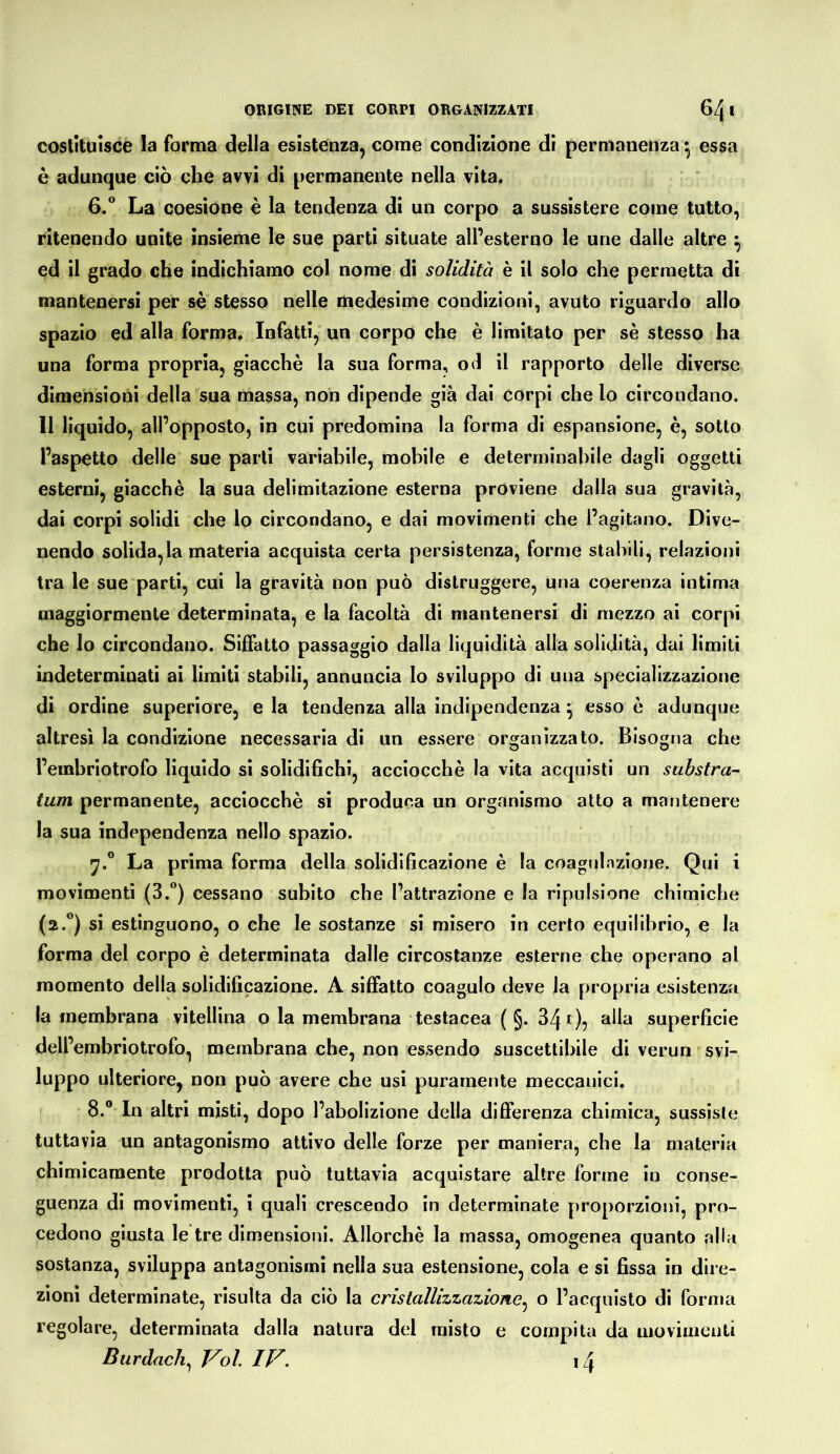 costituisce la forma della esistenza, come condizione di permanenza ^ essa è adunque ciò che avvi di permanente nella vita. 6/ La coesione è la tendenza di un corpo a sussistere come tutto, ritenendo unite insieme le sue parti situate all’esterno le urie dalle altre ^ ed il grado che indichiamo col nome di solidità è il solo che permetta di mantenersi per se stesso nelle medesime condizioni, avuto riguardo allo spazio ed alla forma. Infatti, un corpo che è limitato per sè stesso ha una forma propria, giacché la sua forma, od il rapporto delle diverse dimensiorii della sua massa, non dipende già dai corpi che lo circondano. Il liquido, all’opposto, in cui predomina la forma di espansione, è, sotto l’aspetto delle sue parli variabile, mobile e determinabile dagli oggetti esterni, giacché la sua delimitazione esterna proviene dalla sua gravità, dai corpi solidi che lo circondano, e dai movimenti che l’agitano. Dive- nendo solida,la materia acquista certa persistenza, forme stabili, relazioni tra le sue parti, cui la gravità non può distruggere, una coerenza intima maggiormente determinata, e la facoltà di mantenersi di mezzo ai corpi che lo circondano. Siffatto passaggio dalla liquidità alla solidità, dal limiti indeterminati ai limiti stabili, annuncia lo sviluppo di una specializzazione di ordine superiore, e la tendenza alla indipendenza ^ esso é adunque altresì la condizione necessaria di un essere orojanizzato. Bisogna che l’embriotrofo liquido si solidifichi, acciocché la vita acquisti un substra- tum permanente, acciocché si produca un organismo atto a mantenere la sua independenza nello spazio. 17.” La prima forma della solidificazione é la coagninzione. Qui i movimenti (3.°) cessano subito che l’attrazione e la ripulsione chimiche (2.®) si estinguono, o che le sostanze si misero in certo equilibrio, e la forma del corpo é determinata dalle circostanze esterne che operano al momento della solidificazione. A siffatto coagulo deve la propria esistenza la membrana vitellina o la membrana testacea ( §. 841)5 alla superficie dell’embriotrofo, membrana che, non essendo suscettibile di verun svi- luppo ulteriore, non può avere che usi puramente meccanici. 8.® In altri misti, dopo l’abolizione della differenza chimica, sussiste tuttavia un antagonismo attivo delle forze per maniera, che la materia chimicamente prodotta può tuttavia acquistare altre forme in conse- guenza di movimenti, i quali crescendo in determinate proporzioni, pro- cedono giusta le tre dimensioni. Allorché la massa, omogenea quanto alla sostanza, sviluppa antagonismi nella sua estensione, cola e si fissa in dire- zioni determinate, risulta da ciò la cristallizzazione^ o l’acquisto di forma regolare, determinala dalla natura del misto e compita da movimenti Burdach^ Voi, IV. i4