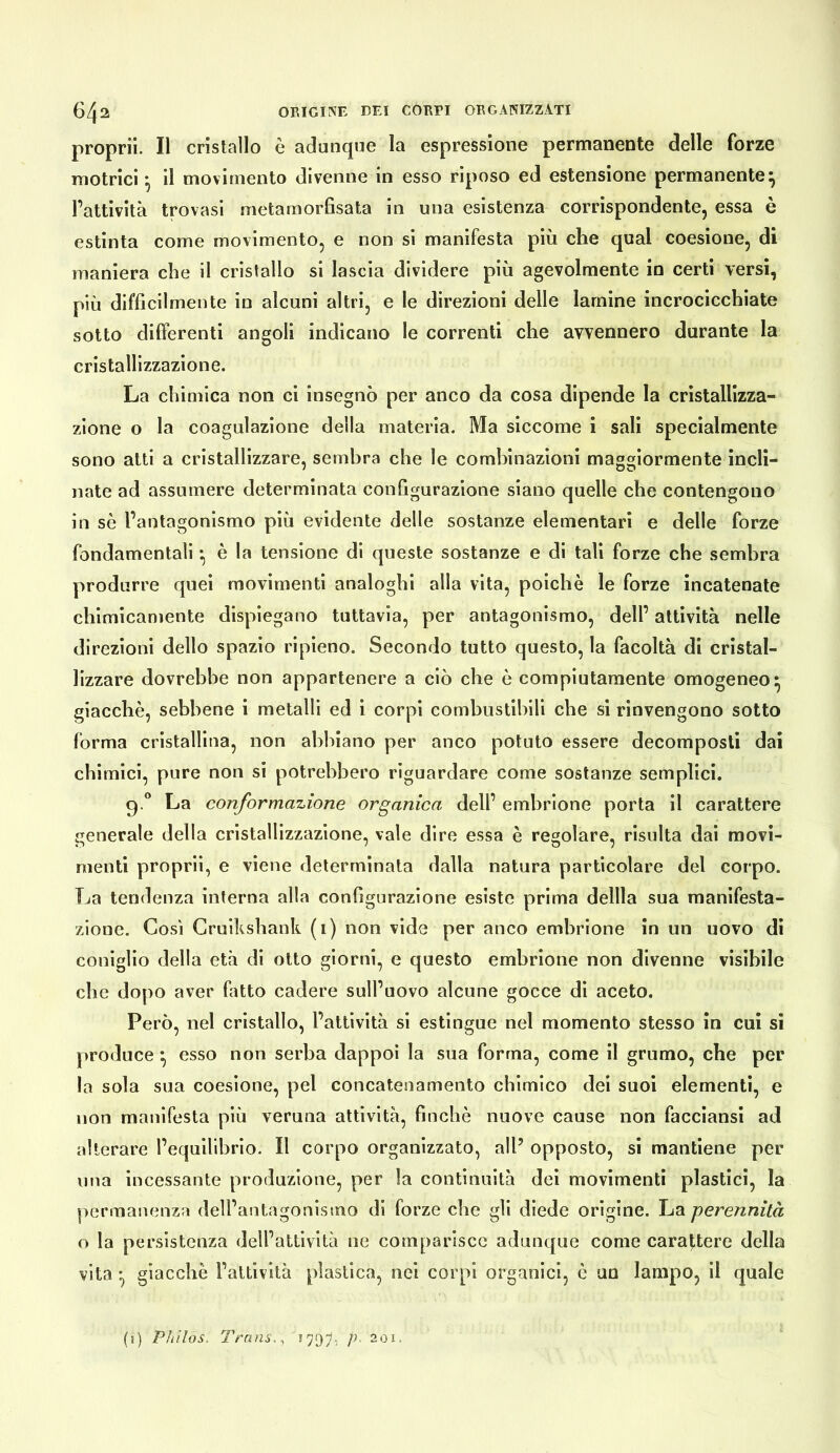 propril. Il cristallo è adunque la espressione permanente delle forze motrici-, il movimento divenne in esso riposo ed estensione permanente^ l’attività trovasi metamorfisata in una esistenza corrispondente, essa è estinta come movimento, e non si manifesta più che qual coesione, di maniera che il cristallo si lascia dividere più agevolmente io certi versi, più difficilmente in alcuni altri, e le direzioni delle lamine incrocicchiate sotto differenti angoli indicano le correnti che avvennero durante la cristallizzazione. La chimica non ci insegnò per anco da cosa dipende la cristallizza- zione o la coagulazione della materia. Ma siccome i sali specialmente sono atti a cristallizzare, sembra che le combinazioni maggiormente incli- nate ad assumere determinata configurazione siano quelle che contengono in sè l’antagonismo più evidente delle sostanze elementari e delle forze fondamentali -, è la tensione di queste sostanze e di tali forze che sembra produrre quei movimenti analoghi alla vita, poiché le forze incatenate chimicamente dispiegano tuttavia, per antagonismo, dell’ attività nelle direzioni dello spazio ripieno. Secondo tutto questo, la facoltà di cristal- lizzare dovrebbe non appartenere a ciò che è compiutamente omogeneo* giacché, sebbene i metalli ed i corpi combustibili che si rinvengono sotto forma cristallina, non abbiano per anco potuto essere decomposti dai chimici, pure non si potrebbero riguardare come sostanze semplici. g ” La conformazione organica dell’ embrione porta il carattere generale della cristallizzazione, vale dire essa è regolare, risulta dai movi- menti proprii, e viene determinala dalla natura particolare del corpo. La tendenza interna alla configurazione esiste prima defila sua manifesta- zione. Così Cruikshank (i) non vide per anco embrione in un uovo dì coniglio della età di otto giorni, e questo embrione non divenne visibile che dopo aver fatto cadere sull’uovo alcune gocce dì aceto. Però, nel cristallo, l’attività si estingue nel momento stesso in cui si produce ^ esso non serba dappoi la sua forma, come il grumo, che per la sola sua coesione, pel concatenamento chimico dei suoi elementi, e non manifesta più veruna attività, finché nuove cause non facciansi ad alterare l’equilibrio. Il corpo organizzato, all’ opposto, si mantiene per ima incessante produzione, per la continuità dei movimenti plastici, la permanenza dell’antagonismo di forze che gli diede origine. La perennità o la persistenza dell’attività ne comparisce adunque come carattere della vita ^ giacché l’attività plastica, nei corpi organici, è un lampo, il quale (j) Plillos. Trans. ^ P- 201