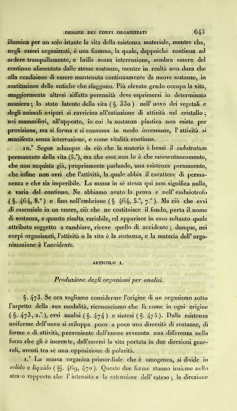 illumina per un solo istante la vita della esistenza materiale, mentre che, negli esseri organizzati, è una fiamma, la quale, dappoiché continua ad ardere tranquillamente, e brilla senza interruzione, sembra essere del continuo alimentata dalle stesse sostanze, mentre in realtà non dura che :alla ccndizione di essere mantenuta continuamente da nuove sostanze, in sostituzione delle antiche che sfuggono. Più elevato grado occupa la vita, -maggiormente altresì siffatta perennità deve esprimersi in determinata maniera^ lo stato latente della vita ( §. 33o) nell’uovo del vegetali e degli animali ovipari si ravvicina all’estinzione di attività nel cristallo^ nei mammiferi, all’opposto, in cui la sostanza plastica non esiste per previsione, ma si forma e si consuma in modo incessante, 1’ attività si .manifesta senza interruzione, e come vitalità continua. • io.° Segue adunque da ciò che la materia è bensì il suhstratum permanente della vita (5.°), ma che essa non Io è che momentaneamente, che non acquista già, propriamente parlando, una esistenza permanente, che infine non avvi che l’attività, la quale abbia il carattere di perma- nenza e che sia imperibile. La massa in sé stessa qui non significa nulla, e varia del continuo. Ne abbiamo avuto la prova e nell’ernbriotrofo ( §. 4^4? ® nell’embrione ( §. 4^4? ^‘”5 7 *^ )• che evvi .di essenziale in un essere, ciò che ne costituisce il fondo, porta il nome di sostanza, e quanto risulta variabile, ed apparisce in esso soltanto quale attributo soggetto a cambiare, riceve quello di accidente ^ dunque, nei corpi organizzati, l’attività o la vita è la sostanza^ e la materia dell’ orga- nizzazione è Vaccidente. ARTICOLO I. Produzione degli organismi per analisi. §. 473. Se ora vogliamo considerare l’origine di un organismo sotto l’aspetto della sua modalità, riconosciamo che là come in ogni’ origine ( §• 473, 2.” ), evvi analisi ( §. 474 ) c sintesi ( §. 47^ ). Dalla esistenza uniforme dell’uovo si sviluppa poco a poco una diversità di sostanze, di forme e di attività, proveniente dall’essere avvenuta una differenza nella forza che gli è inerente, dall’essersi la vita portata in due direzioni gene- rali, aventi tra sé una opposizione di polarità. 1.“ La massa organica primordiale che è omogenea, si divide in solido e liquido ( §§. 4^9? 47^ )• Queste due forme stanno insieme nello stes-0 rapporto che l’ intensità e la estensione dell’ esteso ^ la direzione