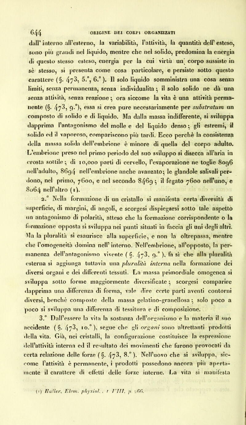 dair interno all’esterno, la variabilità, l’attività, la quantità dell’ esteso, sono più grandi nel liquido, mentre che nel solido, predomina la energia di questo stesso esteso, energia per la cui virtù un’ corpo sussiste in sé stesso, si presenta come cosa particolare, e persiste sotto questo carattere (§. 473, 5.°, 6.®). Il solo liquido somministra una cosa senza limili, senza permanenza, senza individualità ^ il solo solido ne dà una senza attività, senza reazione ^ ora siccome la vita è una attività perma- nente (§. 473^ 9*”)5 Gssa si crea pure necessariamente per suhstratum un composto di solido e dì liquido. Ma dalla massa indifferente, sì sviluppa dapprima l’antagonismo del molle e del liquido denso ^ gli estremi, il solido ed il vaporoso, compariscono più lardi. Ecco perchè la consistenza della massa solida dell’embrione è minore di quella del corpo adulto. L’embrione preso nel primo perìodo del suo sviluppo sì disecca all’aria in crosta sottile* di 10,000 parli di cervello, l’evaporazione ne toglie 8096 nell’adulto, 8694 nell’embrione anche avanzato^ le glandolo salivali per- dono, nel primo, 7600, e nel secondo 8469 ^ il fegato 7600 nell’uno, e 8064 nell’altro (i). 2. “ Nella formazione di un cristallo si manifesta certa diversità di superficie, di margini, di angoli, e scorgesi dispiegarsi sotto tale aspetto un antagonismo di polarità, atteso che la formazione corrispondente o la formazione opposta si sviluppa nei punti situali in faccia gli uni degli altri. ìMa la pluralità si esaurisce alla superficie, e non la oltrepassa, mentre che l’omogeneità domina nell’ interno. Nell’embrione, all’opposto, la per- manenza dell’antagonismo vivente ( §. 473, 9.*'), fa sì che alla pluralità esterna si aggiunga tuttavia una pluralità interna nella formazione dei diversi organi e dei differenti tessuti. La massa primordiale omogenea si sviluppa sotto forme maggiormente diversificate : scorgesi comparire «lapprima una differenza di forma, vale dire certe parti aventi contorni diversi, benché composte della massa gelatlno-granellosa solo poco a poco si sviluppa una differenza di tessitura e di composizione. 3. ” Dall’essere la vita la sostanza dell’organismo e la materia il suo accidente ( §. 473^ segue che gli ors;am sowo altrettanti prodotti della vita. Già, nei cristalli, la configurazione costituisce la espressione dell’attività interna ed il resultato dei movimenti che furono provocali da certa relazione delle forze ( §. 473, 8.”). Nell’uovo che si sviluppa, sic- come l’attività è permanente, i prodotti possedono ancora più aperta- fuente il carattere dì effetti delle forze interne. La vita si manifesta (i) Tlaìler^ Elevi, physioì. t Vili. p.